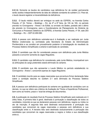 2.3.1.2. Somente os laudos de candidatos cuja deficiência for de caráter permanente
serão aceitos independentemente da data de validade constante do subitem 2.3. Para tal.
o laudo deverá registrar a irreversibilidade da deficiência.
2.3.2. O laudo médico deverá ser entregue na sede da CEPERJ, na Avenida Carlos
Peixoto, nº 54, Térreo – Botafogo – RJ, de 2ª a 6ª feira, de 10h às 16h, no período
previsto no Cronograma – Anexo I do Edital, ou enviado via Sedex, postado até o último
dia previsto no Cronograma, para a Coordenadoria de Planejamento da Diretoria de
Concursos e Processos Seletivos da CEPERJ, à Avenida Carlos Peixoto, nº 54, sala 203
– Botafogo – RJ – CEP 22.290.090.
2.3.3. A pessoa com deficiência submeter-se-á à Avaliação a ser realizada por Junta
Médica credenciada ou contratada pela Secretaria de Estado de Administração
Penitenciária e se constitui em procedimento posterior à homologação do resultado do
Processo Seletivo Simplificado e anterior à admissão do candidato.
2.3.4. O candidato que não for considerado pessoa com deficiência pela Junta Médica
passará a concorrer somente às vagas Regulares.
2.3.5. O candidato cuja deficiência for considerada, pela Junta Médica, incompatível com
as atribuições do cargo pretendido estará eliminado do certame.
2.3.6. O candidato que não apresentar o Laudo Médico no período estabelecido no
Cronograma – Anexo I, concorrerá apenas às vagas Regulares.
2.4. O candidato inscrito para as vagas reservadas que porventura firmar declaração falsa
sobre a condição descrita no subitem 2.1 será eliminado do Processo Seletivo
Simplificado.
2.5. A pessoa com deficiência participará do certame em igualdade de condições com os
demais, no que se refere aos critérios de Avaliação de Títulos e Experiência Profissional,
bem como ao horário, prazo e local de entrega de documentos.
2.6. A publicação do resultado final do Processo Seletivo Simplificado será realizada em 3
(três) listas. A primeira lista é geral, destinada à pontuação e classificação de todos os
candidatos, incluindo os que se declararem pessoas com deficiência, negros ou índios no
ato de inscrição. A segunda lista será destinada exclusivamente à pontuação dos
candidatos que concorram às vagas reservadas a pessoas com deficiência e sua
classificação entre si. A terceira lista será destinada exclusivamente à pontuação dos
candidatos que concorram às vagas reservadas a negros e índios e sua classificação
entre si.
 