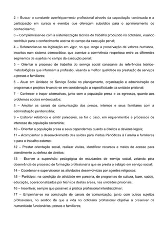 2 – Buscar o constante aperfeiçoamento profissional através da capacitação continuada e a
participação em cursos e eventos que ofereçam subsídios para o aprimoramento do
conhecimento;
3 – Compromissar-se com a sistematização técnica do trabalho produzido no cotidiano, visando
contribuir para o conhecimento acerca do campo da execução penal;
4 – Referenciar-se na legislação em vigor, no que tange a preservação de valores humanos,
inscritos num sistema democrático, que acentue a convivência respeitosa entre os diferentes
segmentos de sujeitos no campo da execução penal;
5 – Orientar o processo de trabalho do serviço social consoante às referências teórico-
metodológicas que informam a profissão, visando a melhor qualidade na prestação de serviços
a presos e familiares;
6 – Atuar em Unidade de Serviço Social no planejamento, organização e administração de
programas e projetos levando-se em consideração a especificidade da unidade prisional;
7 – Conhecer e traçar alternativas, junto com a população presa e os egressos, quanto aos
problemas sociais evidenciados;
8 – Ampliar os canais de comunicação dos presos, internos e seus familiares com a
administração penitenciária;
9 – Elaborar relatórios e emitir pareceres, se for o caso, em requerimentos e processos de
interesse da população carcerária;
10 – Orientar a população presa e seus dependentes quanto a direitos e deveres legais;
11 – Acompanhar o desenvolvimento das saídas para Visitas Periódicas à Família e familiares
e para o trabalho externo;
12 – Prestar orientação social, realizar visitas, identificar recursos e meios de acesso para
atendimento ou defesa de direitos;
13 – Exercer a supervisão pedagógica de estudantes de serviço social, zelando pela
observância do processo de formação profissional a que se presta o estágio em serviço social;
14 – Coordenar e supervisionar as atividades desenvolvidas por agentes religiosos;
15 – Participar, na condição de atividade em parceria, de programas de cultura, lazer, saúde,
educação, operacionalizados por técnicos destas áreas, nas unidades prisionais;
16 – Incentivar, sempre que possível, a prática profissional interdisciplinar;
17 – Empenhar-se na construção de canais de comunicação, junto com outros sujeitos
profissionais, no sentido de que a vida no cotidiano profissional objetive a preservar da
humanidade funcionários, presos e familiares;
 