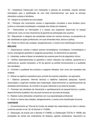 18 – Estabelecer interlocução com instituições e pessoas da sociedade, visando estreitar
articulações para a solidificação de uma rede interinstitucional, que apoie os serviços
oferecidos a presos e familiares;
19 – Integrar os conselhos de comunidade;
20 – Participar dos movimentos sociais e organizações vinculados à área temática sócio-
jurídica e à luta pela consolidação e ampliação dos direitos de cidadania;
21 – Democratizar as informações e o acesso aos programas disponíveis no espaço
institucional, como um dos mecanismos de garantia da participação dos usuários;
22 – Representar a categoria dos assistentes sociais em eventos diversos, na perspectiva de
dar visibilidade às ações profissionais, em suas dimensões ética, teórica e política.
23 – Portar no interior das unidades, obrigatoriamente, o crachá como identificação funcional.
BIÓLOGO
1 – Supervisionar, orientar e realizar exames hematológicos, imunológicos, microbiológicos e
outros, empregando aparelhos e reagentes apropriados, no atendimento ao apenado;
2 – Interpretar, avaliar e liberar os resultados dos exames para fins de diagnóstico clínico;
3 – Verificar sistematicamente os aparelhos a serem utilizados nas análises, ajustando-os e
calibrando-os, quando necessário, a fim de garantir eu perfeito funcionamento e a qualidade
dos resultados;
4 – Controlar a qualidade dos produtos e reagente utilizados, bem como dos resultados das
análises.
5 – Efetuar os registros necessários para controle dos exames realizados, nos apenados;
6 – Elaborar pareceres, informes técnicos e relatórios realizando pesquisas, fazendo
observações e sugerindo medidas para implantação, desenvolvimento ou aperfeiçoamento de
atividades administrativas, de controle e de apoio referentes à sua área de atuação;
7 – Participar das atividades de treinamento e aperfeiçoamento de pessoal técnico e auxiliar,
desenvolvimento qualitativo dos recursos humanos em sua área de atuação;
8 – Realizar outras atribuições compatíveis com sua especialização profissional;
9 – Portar no interior das unidades, obrigatoriamente, o crachá como identificação funcional.
CONTADOR
1 – Encaminhamento ao Tribunal de Contas da relação dos responsáveis por bens e valores,
conforme previsto no art. 30, do Decreto nº 3148/80;
2 – Elaboração, de acordo com o Decreto nº 3148/80, e a Deliberação TCE-RJ nº 198/96, das
prestações de contas dos ordenadores de despesa, agentes recebedores, tesoureiros ou
 