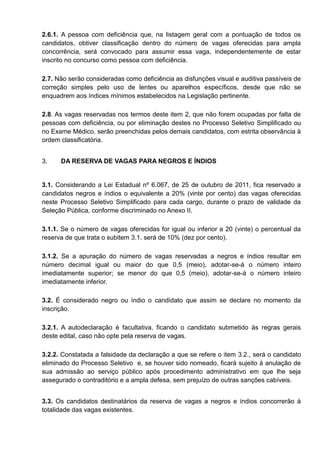 2.6.1. A pessoa com deficiência que, na listagem geral com a pontuação de todos os
candidatos, obtiver classificação dentro do número de vagas oferecidas para ampla
concorrência, será convocado para assumir essa vaga, independentemente de estar
inscrito no concurso como pessoa com deficiência.
2.7. Não serão consideradas como deficiência as disfunções visual e auditiva passíveis de
correção simples pelo uso de lentes ou aparelhos específicos, desde que não se
enquadrem aos índices mínimos estabelecidos na Legislação pertinente.
2.8. As vagas reservadas nos termos deste item 2, que não forem ocupadas por falta de
pessoas com deficiência, ou por eliminação destes no Processo Seletivo Simplificado ou
no Exame Médico, serão preenchidas pelos demais candidatos, com estrita observância à
ordem classificatória.
3. DA RESERVA DE VAGAS PARA NEGROS E ÍNDIOS
3.1. Considerando a Lei Estadual nº 6.067, de 25 de outubro de 2011, fica reservado a
candidatos negros e índios o equivalente a 20% (vinte por cento) das vagas oferecidas
neste Processo Seletivo Simplificado para cada cargo, durante o prazo de validade da
Seleção Pública, conforme discriminado no Anexo II.
3.1.1. Se o número de vagas oferecidas for igual ou inferior a 20 (vinte) o percentual da
reserva de que trata o subitem 3.1. será de 10% (dez por cento).
3.1.2. Se a apuração do número de vagas reservadas a negros e índios resultar em
número decimal igual ou maior do que 0,5 (meio), adotar-se-á o número inteiro
imediatamente superior; se menor do que 0,5 (meio), adotar-se-á o número inteiro
imediatamente inferior.
3.2. É considerado negro ou índio o candidato que assim se declare no momento da
inscrição.
3.2.1. A autodeclaração é facultativa, ficando o candidato submetido às regras gerais
deste edital, caso não opte pela reserva de vagas.
3.2.2. Constatada a falsidade da declaração a que se refere o item 3.2., será o candidato
eliminado do Processo Seletivo e, se houver sido nomeado, ficará sujeito à anulação de
sua admissão ao serviço público após procedimento administrativo em que lhe seja
assegurado o contraditório e a ampla defesa, sem prejuízo de outras sanções cabíveis.
3.3. Os candidatos destinatários da reserva de vagas a negros e índios concorrerão à
totalidade das vagas existentes.
 