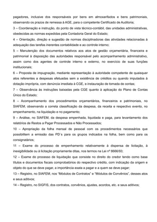 pagadores, inclusive dos responsáveis por bens em almoxarifados e bens patrimoniais,
observando os prazos de remessa à AGE, para o competente Certificado de Auditoria;
3 – Coordenação e instrução, do ponto de vista técnico-contábil, das unidades administrativas,
obedecidas as normas expedidas pela Contadoria Geral do Estado;
4 – Orientação, direção e sugestão de normas disciplinadoras das atividades relacionadas à
adequação das tarefas inerentes contabilidade e ao controle interno;
5 – Manutenção dos documentos relativos aos atos de gestão orçamentária, financeira e
patrimonial à disposição das autoridades responsável pelo acompanhamento administrativo,
assim como dos agentes de controle interno e externo, no exercício de suas funções
institucionais;
6 – Proposta de impugnação, mediante representação à autoridade competente de quaisquer
atos referentes a despesas efetuadas sem a existência de créditos ou quando imputados à
dotação imprópria, com denúncia imediata à CGE, e instauração de tomada de contas;
7 – Observância às instruções baixadas pela CGE quanto à aplicação do Plano de Contas
Único do Estado;
8 – Acompanhamento dos procedimentos orçamentários, financeiros e patrimoniais, no
SIAFEM, observando a correta classificação da despesa, da receita e respectivo evento, no
empenhamento, na liquidação e no pagamento;
9 – Análise, no SIAFEM, da despesa empenhada, liquidada e paga, para levantamento dos
relatórios de Restos a Pagar Processados e Não Processados;
10 – Apropriação da folha mensal de pessoal com os procedimentos necessários que
possibilitem a emissão das PD`s para os grupos indicados na folha, bem como para os
consignatários;
11 – Exame do processo de empenhamento relativamente à dispensa de licitação, à
inexigibilidade ou à licitação propriamente ditas, nos termos na Lei nº 8666/93;
12 – Exame do processo de liquidação que consiste no direito do credor tendo como base
títulos e documentos fiscais comprobatórios do respectivo crédito, com indicação da origem e
objeto do que se deve pagar, a importância exata a pagar e a quem se deve pagar;
13 – Registro, no SIAFEM, nos “Módulos de Contratos” e “Módulos de Convênios”, desses atos
e seus aditivos;
14 – Registro, no SIGFIS, dos contratos, convênios, ajustes, acordos, etc. e seus aditivos;
 