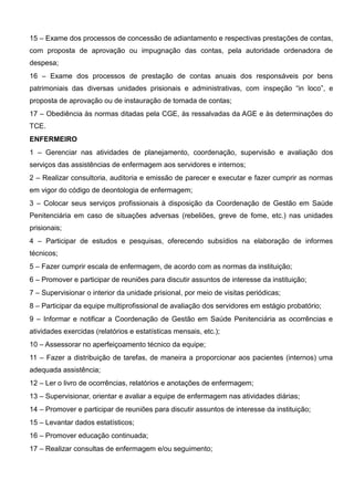 15 – Exame dos processos de concessão de adiantamento e respectivas prestações de contas,
com proposta de aprovação ou impugnação das contas, pela autoridade ordenadora de
despesa;
16 – Exame dos processos de prestação de contas anuais dos responsáveis por bens
patrimoniais das diversas unidades prisionais e administrativas, com inspeção “in loco”, e
proposta de aprovação ou de instauração de tomada de contas;
17 – Obediência às normas ditadas pela CGE, às ressalvadas da AGE e às determinações do
TCE.
ENFERMEIRO
1 – Gerenciar nas atividades de planejamento, coordenação, supervisão e avaliação dos
serviços das assistências de enfermagem aos servidores e internos;
2 – Realizar consultoria, auditoria e emissão de parecer e executar e fazer cumprir as normas
em vigor do código de deontologia de enfermagem;
3 – Colocar seus serviços profissionais à disposição da Coordenação de Gestão em Saúde
Penitenciária em caso de situações adversas (rebeliões, greve de fome, etc.) nas unidades
prisionais;
4 – Participar de estudos e pesquisas, oferecendo subsídios na elaboração de informes
técnicos;
5 – Fazer cumprir escala de enfermagem, de acordo com as normas da instituição;
6 – Promover e participar de reuniões para discutir assuntos de interesse da instituição;
7 – Supervisionar o interior da unidade prisional, por meio de visitas periódicas;
8 – Participar da equipe multiprofissional de avaliação dos servidores em estágio probatório;
9 – Informar e notificar a Coordenação de Gestão em Saúde Penitenciária as ocorrências e
atividades exercidas (relatórios e estatísticas mensais, etc.);
10 – Assessorar no aperfeiçoamento técnico da equipe;
11 – Fazer a distribuição de tarefas, de maneira a proporcionar aos pacientes (internos) uma
adequada assistência;
12 – Ler o livro de ocorrências, relatórios e anotações de enfermagem;
13 – Supervisionar, orientar e avaliar a equipe de enfermagem nas atividades diárias;
14 – Promover e participar de reuniões para discutir assuntos de interesse da instituição;
15 – Levantar dados estatísticos;
16 – Promover educação continuada;
17 – Realizar consultas de enfermagem e/ou seguimento;
 