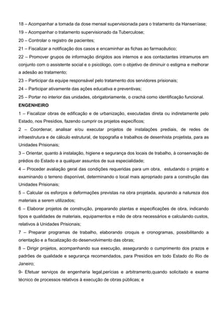 18 – Acompanhar a tomada da dose mensal supervisionada para o tratamento da Hanseníase;
19 – Acompanhar o tratamento supervisionado da Tuberculose;
20 – Controlar o registro de pacientes;
21 – Fiscalizar a notificação dos casos e encaminhar as fichas ao farmacêutico;
22 – Promover grupos de informação dirigidos aos internos e aos contactantes intramuros em
conjunto com o assistente social e o psicólogo, com o objetivo de diminuir o estigma e melhorar
a adesão ao tratamento;
23 – Participar da equipe responsável pelo tratamento dos servidores prisionais;
24 – Participar ativamente das ações educativa e preventivas;
25 – Portar no interior das unidades, obrigatoriamente, o crachá como identificação funcional.
ENGENHEIRO
1 – Fiscalizar obras de edificação e de urbanização, executadas direta ou indiretamente pelo
Estado, nos Presídios, fazendo cumprir os projetos específicos;
2 – Coordenar, analisar e/ou executar projetos de instalações prediais, de redes de
infraestrutura e de cálculo estrutural, de topografia e trabalhos de desenhista projetista, para as
Unidades Prisionais;
3 – Orientar, quanto à instalação, higiene e segurança dos locais de trabalho, à conservação de
prédios do Estado e a qualquer assuntos de sua especialidade;
4 – Proceder avaliação geral das condições requeridas para um obra, estudando o projeto e
examinando o terreno disponível, determinando o local mais apropriado para a construção das
Unidades Prisionais;
5 – Calcular os esforços e deformações previstas na obra projetada, apurando a natureza dos
materiais a serem utilizados;
6 – Elaborar projetos de construção, preparando plantas e especificações de obra, indicando
tipos e qualidades de materiais, equipamentos e mão de obra necessários e calculando custos,
relativos à Unidades Prisionais;
7 – Preparar programas de trabalho, elaborando croquis e cronogramas, possibilitando a
orientação e a fiscalização do desenvolvimento das obras;
8 – Dirigir projetos, acompanhando sua execução, assegurando o cumprimento dos prazos e
padrões de qualidade e segurança recomendados, para Presídios em todo Estado do Rio de
Janeiro;
9- Efetuar serviços de engenharia legal,perícias e arbitramento,quando solicitado e exame
técnico de processos relativos à execução de obras públicas; e
 
