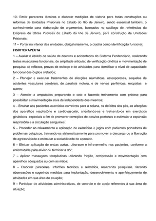 10- Emitir pareceres técnicos e elaborar medições de vistoria para todas construções ou
reformas de Unidades Prisionais no Estado do Rio de Janeiro, sendo essencial também, o
conhecimento para elaboração de orçamentos, baseados no catálogo de referências da
Empresa de Obras Publicas do Estado do Rio de Janeiro, para construção de Unidades
Prisionais;
11 – Portar no interior das unidades, obrigatoriamente, o crachá como identificação funcional.
FISIOTERAPEUTA
1 – Avaliar o estado de saúde de doentes e acidentados do Sistema Penitenciário, realizando
testes musculares funcionais, de amplitude articular, de verificação cinética e movimentação de
pesquisa de reflexos, provas de esforço e de atividades para identificar o nível de capacidade
funcional dos órgãos afetados;
2 – Planejar e executar tratamentos de afecções reumáticas, osteoporoses, sequelas de
acidentes vasculares cerebrais, de paralisia motora, e de nervos periféricos, miopatias e
outros;
3 – Atender a amputados preparando o coto e fazendo treinamento com prótese para
possibilitar a movimentação ativa de independente dos mesmos;
4 – Ensinar aos pacientes exercícios corretivos para a coluna, os defeitos dos pés, as afecções
dos aparelhos respiratório e cardiovascular, orientando-os e treinando-os em exercícios
ginásticos especiais a fim de promover correções de desvios posturais e estimular a expansão
respiratória e a circulação sanguínea;
5 – Proceder ao relaxamento e aplicação de exercícios e jogos com pacientes portadores de
problemas psíquicos, treinando-os sistematicamente para promover a descarga ou a liberação
de agressividade e estimular a sociabilidade do apenado.
6 – Efetuar aplicação de ondas curtas, ultra-som e infravermelho nos pacientes, conforme a
enfermidade para aliviar ou terminar a dor;
7 – Aplicar massagens terapêuticas utilizando fricção, compressão e movimentação com
aparelhos adequados ou com as mãos;
8 – Elaborar pareceres, informes técnicos e relatórios, realizando pesquisas, fazendo
observações e sugerindo medidas para implantação, desenvolvimento e aperfeiçoamento de
atividades em sua área de atuação;
9 – Participar de atividades administrativas, de controle e de apoio referentes à sua área de
atuação;
 