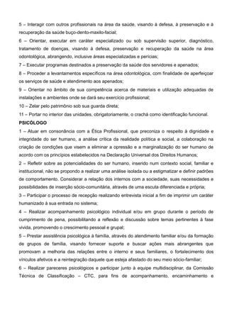 5 – Interagir com outros profissionais na área da saúde, visando à defesa, à preservação e à
recuperação da saúde buço-dento-maxilo-facial;
6 – Orientar, executar em caráter especializado ou sob supervisão superior, diagnóstico,
tratamento de doenças, visando à defesa, preservação e recuperação da saúde na área
odontológica, abrangendo, inclusive áreas especializadas e perícias;
7 – Executar programas destinados a preservação da saúde dos servidores e apenados;
8 – Proceder a levantamentos específicos na área odontológica, com finalidade de aperfeiçoar
os serviços de saúde e atendimento aos apenados;
9 – Orientar no âmbito de sua competência acerca de materiais e utilização adequadas de
instalações e ambientes onde se dará seu exercício profissional;
10 – Zelar pelo patrimônio sob sua guarda direta;
11 – Portar no interior das unidades, obrigatoriamente, o crachá como identificação funcional.
PSICÓLOGO
1 – Atuar em consonância com a Ética Profissional, que preconiza o respeito à dignidade e
integridade do ser humano, a análise crítica da realidade política e social, a colaboração na
criação de condições que visem a eliminar a opressão e a marginalização do ser humano de
acordo com os princípios estabelecidos na Declaração Universal dos Direitos Humanos;
2 – Refletir sobre as potencialidades do ser humano, inserido num contexto social, familiar e
institucional, não se propondo a realizar uma análise isolada ou a estigmatizar e definir padrões
de comportamento. Considerar a relação dos internos com a sociedade, suas necessidades e
possibilidades de inserção sócio-comunitária, através de uma escuta diferenciada e própria;
3 – Participar o processo de recepção realizando entrevista inicial a fim de imprimir um caráter
humanizado à sua entrada no sistema;
4 – Realizar acompanhamento psicológico individual e/ou em grupo durante o período de
cumprimento de pena, possibilitando a reflexão e discussão sobre temas pertinentes à fase
vivida, promovendo o crescimento pessoal e grupal;
5 – Prestar assistência psicológica à família, através do atendimento familiar e/ou da formação
de grupos de família, visando fornecer suporte e buscar ações mais abrangentes que
promovam a melhoria das relações entre o interno e seus familiares, o fortalecimento dos
vínculos afetivos e a reintegração daquele que esteja afastado do seu meio sócio-familiar;
6 – Realizar pareceres psicológicos e participar junto à equipe multidisciplinar, da Comissão
Técnica de Classificação – CTC, para fins de acompanhamento, encaminhamento e
 