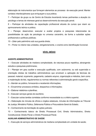 elaboração de instrumentos que forneçam elementos ao processo de execução penal. Manter
contatos interdisciplinares que enriqueçam a sua prática;
7 – Participar de grupo ou de Centro de Estudos levantando temas pertinentes a atuação do
psicólogo e temas de interesse geral ao desenvolvimento da execução penal;
8 – Participar de atividades de capacitação profissional através de cursos que visem ao
aprimoramento teórico e prático;
9 – Planejar, desenvolver, executar e avaliar projetos e pesquisas relacionadas às
possibilidades de ação da psicologia no universo carcerário, de forma a subsidiar ações
profissionais e políticas públicas;
10 – Zelar pelo patrimônio sob sua guarda direta;
11 – Portar no interior das unidades, obrigatoriamente, o crachá como identificação funcional.
NÍVEL MÉDIO
AGENTE ADMINISTRATIVO
1 – Executar atividades de mediana complexidade, de natureza pouco repetitiva, abrangendo
estudos e pesquisas preliminares;
2 – Planejar em grau auxiliar e execução qualificada, com autonomia, ou sob supervisão e
orientação diretas de trabalhos administrativos que envolvam a aplicação de técnicas de
pessoal, material, orçamento, pagamento, cadastro arquivo, organização e métodos, bem como
a implantação de leis, regulamentos ou normas referentes à administração geral e específica;
3 – Atender ao público, fornecendo e recebendo informações;
4 – Encaminhar processos emitidos, despachos e informações;
5 – Elaborar relatórios e planilhas;
6 – Executar serviços gerais de escritório;
7 – Executar outras tarefas correlatas conforme necessidade ou a critério superior;
8 – Elaboração de minutas de ofícios e órgãos estaduais, minutas de informações ao Tribunal
de Justiça, Ministério Público, Defensoria Pública e Procuradoria Geral do Estado;
9 – Conhecimento da tramitação de ações judiciais;
10 – Conhecimento básico de Direito Processual Civil, Direito Administrativo, Direito
Constitucional; Direito Penal; e Direito Processual Penal.
AUXILIAR ADMINISTRATIVO DE SAÚDE
1 – Execução de serviços administrativos de mediana complexidade em unidade de saúde;
 