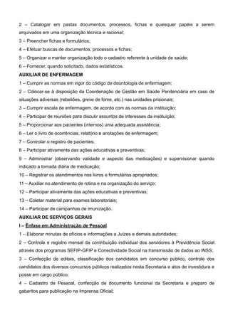 2 – Catalogar em pastas documentos, processos, fichas e quaisquer papéis a serem
arquivados em uma organização técnica e racional;
3 – Preencher fichas e formulários;
4 – Efetuar buscas de documentos, processos e fichas;
5 – Organizar e manter organização todo o cadastro referente à unidade de saúde;
6 – Fornecer, quando solicitado, dados estatísticos.
AUXILIAR DE ENFERMAGEM
1 – Cumprir as normas em vigor do código de deontologia de enfermagem;
2 – Colocar-se à disposição da Coordenação de Gestão em Saúde Penitenciária em caso de
situações adversas (rebeliões, greve de fome, etc.) nas unidades prisionais;
3 – Cumprir escala de enfermagem, de acordo com as normas da instituição;
4 – Participar de reuniões para discutir assuntos de interesses da instituição;
5 – Proporcionar aos pacientes (internos) uma adequada assistência;
6 – Ler o livro de ocorrências, relatório e anotações de enfermagem;
7 – Controlar o registro de pacientes;
8 – Participar ativamente das ações educativas e preventivas;
9 – Administrar (observando validade e aspecto das medicações) e supervisionar quando
indicado a tomada diária de medicação;
10 – Registrar os atendimentos nos livros e formulários apropriados;
11 – Auxiliar no atendimento de rotina e na organização do serviço;
12 – Participar ativamente das ações educativas e preventivas;
13 – Coletar material para exames laboratoriais;
14 – Participar de campanhas de imunização.
AUXILIAR DE SERVIÇOS GERAIS
I – Ênfase em Administração de Pessoal
1 – Elaborar minutas de ofícios e informações a Juízes e demais autoridades;
2 – Controle e registro mensal da contribuição individual dos servidores à Previdência Social
através dos programas SEFIP-GFIP e Conectividade Social na transmissão de dados ao INSS;
3 – Confecção de editais, classificação dos candidatos em concurso público, controle dos
candidatos dos diversos concursos públicos realizados nesta Secretaria e atos de investidura e
posse em cargo público;
4 – Cadastro de Pessoal, confecção de documento funcional da Secretaria e preparo de
gabaritos para publicação na Imprensa Oficial;
 