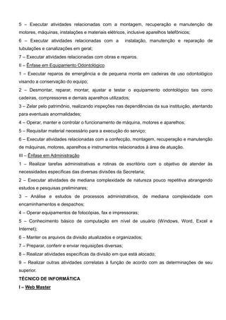 5 – Executar atividades relacionadas com a montagem, recuperação e manutenção de
motores, máquinas, instalações e materiais elétricos, inclusive aparelhos telefônicos;
6 – Executar atividades relacionadas com a instalação, manutenção e reparação de
tubulações e canalizações em geral;
7 – Executar atividades relacionadas com obras e reparos.
II – Ênfase em Equipamento Odontológico
1 – Executar reparos de emergência e de pequena monta em cadeiras de uso odontológico
visando a conservação do equipo;
2 – Desmontar, reparar, montar, ajustar e testar o equipamento odontológico tais como
cadeiras, compressores e demais aparelhos utilizados;
3 – Zelar pelo patrimônio, realizando inspeções nas dependências da sua instituição, atentando
para eventuais anormalidades;
4 – Operar, manter e controlar o funcionamento de máquina, motores e aparelhos;
5 – Requisitar material necessário para a execução do serviço;
6 – Executar atividades relacionadas com a confecção, montagem, recuperação e manutenção
de máquinas, motores, aparelhos e instrumentos relacionados à área de atuação.
III – Ênfase em Administração
1 – Realizar tarefas administrativas e rotinas de escritório com o objetivo de atender às
necessidades específicas das diversas divisões da Secretaria;
2 – Executar atividades de mediana complexidade de natureza pouco repetitiva abrangendo
estudos e pesquisas preliminares;
3 – Análise e estudos de processos administrativos, de mediana complexidade com
encaminhamentos e despachos;
4 – Operar equipamentos de fotocópias, fax e impressoras;
5 – Conhecimento básico de computação em nível de usuário (Windows, Word, Excel e
Internet);
6 – Manter os arquivos da divisão atualizados e organizados;
7 – Preparar, conferir e enviar requisições diversas;
8 – Realizar atividades específicas da divisão em que está alocado;
9 – Realizar outras atividades correlatas à função de acordo com as determinações de seu
superior.
TÉCNICO DE INFORMÁTICA
I – Web Master
 