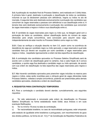 3.4. A publicação do resultado final do Processo Seletivo, será realizada em 3 (três) listas.
A primeira lista é geral, destinada à pontuação e classificação de todos os candidatos,
incluindo os que se declararem pessoas com deficiência, negros ou índios no ato de
inscrição. A segunda lista será destinada exclusivamente à pontuação dos candidatos que
concorram às vagas reservadas a pessoas com deficiência e sua classificação entre si. A
terceira lista será destinada exclusivamente à pontuação dos candidatos que concorram
às vagas reservadas a negros e índios e sua classificação entre si.
3.5. O candidato às vagas reservadas para negro ou índio que, na listagem geral com a
pontuação de todos os candidatos, obtiver classificação dentro do número de vagas
oferecidas para ampla concorrência, será convocado para assumir essa vaga,
independentemente de estar inscrito no Processo Seletivo como negro ou índio.
3.5.1. Caso se verifique a situação descrita no item 3.5, assim como na ocorrência de
desistência de vaga por candidato negro ou índio aprovado, a vaga reservada à qual este
candidato faria jus deverá ser ocupada por outro candidato a vagas reservadas para
negros e índios, respeitada rigorosamente a ordem da lista específica de classificação.
3.6. A contratação dos candidatos aprovados no Processo Seletivo Simplificado será de
acordo com a ordem de classificação geral no certame, mas a cada fração de 5 (cinco)
candidatos, a quinta vaga fica destinada a candidato negro ou índio aprovado, de acordo
com sua ordem de classificação na lista específica das vagas reservadas para negros e
índios.
3.7. Não havendo candidatos aprovados para preencher vagas incluídas na reserva para
negros e índios, estas serão revertidas para o cômputo geral de vagas oferecidas neste
Processo Seletivo, voltadas à ampla concorrência, podendo ser preenchidas pelos demais
candidatos aprovados, obedecida a ordem de classificação.
4. REQUISITOS PARA CONTRATAÇÃO TEMPORÁRIA
4.1. Para a contratação o candidato deverá atender, cumulativamente, aos seguintes
requisitos:
a) Ter sido selecionado e convocado pela ordem de classificação no Processo
Seletivo Simplificado na forma estabelecida neste Edital, seus Anexos e em suas
eventuais Retificações.
b) Ter no mínimo 18 anos na data da contratação.
c) Ter nacionalidade brasileira; no caso de nacionalidade portuguesa, estar amparado
pelo estatuto de igualdade entre brasileiros e portugueses, com reconhecimento do gozo
dos direitos políticos, na forma do art. 12 § 1º da Constituição da República Federativa do
 