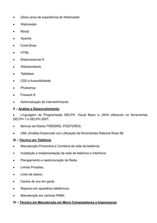 (Dois) anos de experiência de Webmaster
Webmaster
Mysql
Apache
Corel Draw
HTML
Dreamwearver 8
Webstandards
Tableless
CSS e Acessibilidade
Photoshop
Firework 8
Administração de Internet/Intranet
II – Análise e Desenvolvimento
Linguagem de Programação DELPH, Visual Basic e JAVA utilizando as ferramentas
DELPH 7 e DELPH 2007;
Bancos de Dados FIREBIRD, POSTGRES;
UML (Análise Essencial) com utilização de ferramentas Rational Rose 98.
III – Técnico em Telefonia
Manutenção Preventiva e Corretiva de rede de telefonia;
Instalação e Implementação de rede de telefonia e interfonia;
Planejamento e reestruturação de Rede;
Linhas Privadas;
Links de dados;
Canais de voz em geral;
Reparos em aparelhos telefônicos;
Manutenção em centrais PABX.
IV – Técnico em Manutenção em Micro Computadores e Impressoras
 