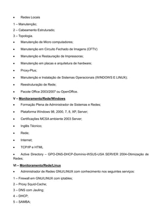 Redes Locais
1 – Manutenção;
2 – Cabeamento Estruturado;
3 – Topologia.
Manutenção de Micro computadores;
Manutenção em Circuito Fechado de Imagens (CFTV)
Manutenção e Restauração de Impressoras;
Manutenção em placas e arquitetura de hardware;
Proxy-Plus;
Manutenção e Instalação de Sistemas Operacionais (WINDOWS E LINUX);
Reestruturação de Rede;
Pacote Office 2003/2007 ou OpenOffice.
V – Monitoramento/Rede/Windows
Formação Plena de Administrador de Sistemas e Redes;
Plataforma Windows 98, 2000, 7, 8, XP, Server;
Certificações MCSA ambiente 2003 Server;
Inglês Técnico;
Rede;
Internet;
TCP/IP e HTML
Active Directory – GPO-DNS-DHCP-Domínio-WSUS-USA SERVER 2004-Otimização de
Redes;
VI – Monitoramento/Rede/Linux
Administrador de Redes GNU/LINUX com conhecimento nos seguintes serviços:
1 – Firewall em GNU/LINUX com iptables;
2 – Proxy Squid-Cache;
3 – DNS com Jauling;
4 – DHCP;
5 – SAMBA;
 
