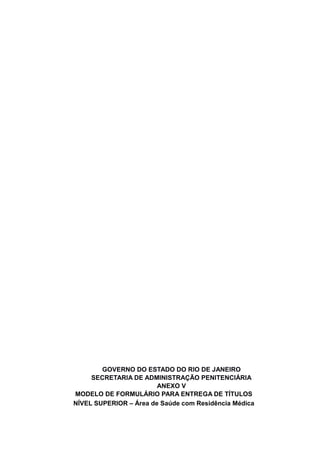 GOVERNO DO ESTADO DO RIO DE JANEIRO
SECRETARIA DE ADMINISTRAÇÃO PENITENCIÁRIA
ANEXO V
MODELO DE FORMULÁRIO PARA ENTREGA DE TÍTULOS
NÍVEL SUPERIOR – Área de Saúde com Residência Médica
 