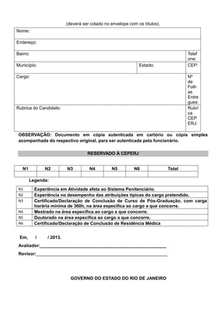 (deverá ser colado no envelope com os títulos).
Nome:
Endereço:
Bairro: Telef
one:
Município: Estado: CEP:
Cargo: Nº
de
Folh
as
Entre
gues:
Rubrica do Candidato: Rubri
ca
CEP
ERJ:
OBSERVAÇÃO: Documento em cópia autenticada em cartório ou cópia simples
acompanhada do respectivo original, para ser autenticada pelo funcionário.
RESERVADO À CEPERJ
N1 N2 N3 N4 N5 N6 Total
Legenda:
N1 Experiência em Atividade afeta ao Sistema Penitenciário.
N2 Experiência no desempenho das atribuições típicas do cargo pretendido.
N3 Certificado/Declaração de Conclusão de Curso de Pós-Graduação, com carga
horária mínima de 360h, na área específica ao cargo a que concorre.
N4 Mestrado na área específica ao cargo a que concorre.
N5 Doutorado na área específica ao cargo a que concorre.
N6 Certificado/Declaração de Conclusão de Residência Médica
Em, / / 2013.
Avaliador:___________________________________________________
Revisor:_____________________________________________________
GOVERNO DO ESTADO DO RIO DE JANEIRO
 