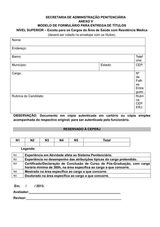 SECRETARIA DE ADMINISTRAÇÃO PENITENCIÁRIA
ANEXO V
MODELO DE FORMULÁRIO PARA ENTREGA DE TÍTULOS
NÍVEL SUPERIOR – Exceto para os Cargos da Área de Saúde com Residência Médica
(deverá ser colado no envelope com os títulos).
Nome:
Endereço:
Bairro: Telef
one:
Município: Estado: CEP:
Cargo: Nº
de
Folh
as
Entre
gues:
Rubrica do Candidato: Rubri
ca
CEP
ERJ:
OBSERVAÇÃO: Documento em cópia autenticada em cartório ou cópia simples
acompanhada do respectivo original, para ser autenticada pelo funcionário.
RESERVADO À CEPERJ
N1 N2 N3 N4 N5 Total
Legenda:
N1 Experiência em Atividade afeta ao Sistema Penitenciário.
N2 Experiência no desempenho das atribuições típicas do cargo pretendido.
N3 Certificado/Declaração de Conclusão de Curso de Pós-Graduação, com carga
horária mínima de 360h, na área específica ao cargo a que concorre.
N4 Mestrado na área específica ao cargo a que concorre.
N5 Doutorado na área específica ao cargo a que concorre.
Em, / / 2013.
Avaliador:___________________________________________________
Revisor:_____________________________________________________
 