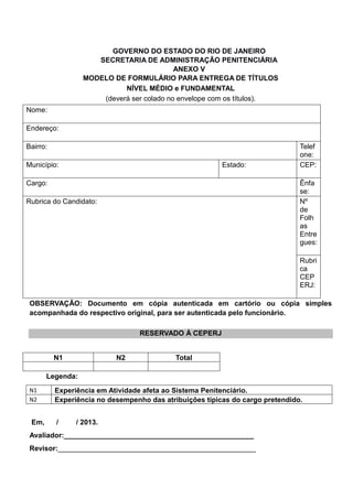 GOVERNO DO ESTADO DO RIO DE JANEIRO
SECRETARIA DE ADMINISTRAÇÃO PENITENCIÁRIA
ANEXO V
MODELO DE FORMULÁRIO PARA ENTREGA DE TÍTULOS
NÍVEL MÉDIO e FUNDAMENTAL
(deverá ser colado no envelope com os títulos).
Nome:
Endereço:
Bairro: Telef
one:
Município: Estado: CEP:
Cargo: Ênfa
se:
Rubrica do Candidato: Nº
de
Folh
as
Entre
gues:
Rubri
ca
CEP
ERJ:
OBSERVAÇÃO: Documento em cópia autenticada em cartório ou cópia simples
acompanhada do respectivo original, para ser autenticada pelo funcionário.
RESERVADO À CEPERJ
N1 N2 Total
Legenda:
N1 Experiência em Atividade afeta ao Sistema Penitenciário.
N2 Experiência no desempenho das atribuições típicas do cargo pretendido.
Em, / / 2013.
Avaliador:________________________________________________
Revisor:__________________________________________________
 