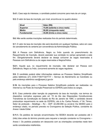 5.4.1. Caso seja do interesse, o candidato poderá concorrer para mais de um cargo.
5.5. O valor da taxa de inscrição, por nível, encontra-se no quadro abaixo:
Nível Valor (R$)
Superior 75,00 (setenta e cinco reais)
Médio 50,00 (cinquenta reais)
Fundamental 35,00 (trinta e cinco reais)
5.6. Não serão aceitas inscrições realizadas fora do período determinado.
5.7. O valor da taxa de inscrição não será devolvido em qualquer hipótese, salvo em caso
de cancelamento do certame por conveniência da Administração Pública.
5.8. A Pessoa com Deficiência, Negro ou Índio quando do preenchimento do
Requerimento de Inscrição, deverá assinalar sua condição no campo apropriado a este
fim. Obrigatoriamente deverá declarar se deseja concorrer às vagas reservadas à
Pessoas com Deficiência ou às vagas reservadas a Negros/Índios.
5.8.1. Aquele que, no requerimento de inscrição, não declarar ser Pessoa com
Deficiência, Negro ou Índio, concorrerá somente às vagas regulares.
5.9. O candidato poderá obter informações relativas ao Processo Seletivo Simplificado
pelos telefones (21) 2334-7100/7132/7117 – Serviço de Atendimento ao Candidato ou
pelo endereço eletrônico sac@ceperj.rj.gov.br
5.10. As inscrições para o Processo Seletivo Simplificado poderão ser realizadas via
Internet ou via Posto de Inscrição Presencial na CEPERJ para todos os cargos.
5.11. Caso pretenda obter isenção do pagamento da taxa de inscrição, nos termos do
dispositivo normativo expresso pelo art. 72 do Ato das Disposições Constitucionais
Transitórias da Constituição do Estado do Rio de Janeiro de 1989, o candidato deverá
protocolizar requerimento na sede da CEPERJ, sito à Av. Carlos Peixoto, nº 54, Térreo,
Setor de protocolo – Botafogo – RJ – CEP: 22.290-090 ou enviá-lo Via SEDEX para o
endereço citado, no período previsto no Cronograma da Seleção Pública, constante do
Anexo I deste Edital.
5.11.1. Os pedidos de isenção encaminhados Via SEDEX deverão ser postados até 3
(três) dias antes do término previsto para requerer a isenção constante no Cronograma –
Anexo I. Os pedidos postados em desacordo com as orientações constantes neste item
serão considerados indeferidos.
 