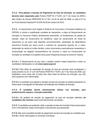 5.11.2. Para pleitear a Isenção do Pagamento da Taxa de Inscrição, os candidatos
deverão estar amparados pela Portaria FESP RJ nº 8.291, de 11 de março de 2008 e
pela Ordem de Serviço DRS/FESP RJ nº 001, de 04 de abril de 2008, ou pelo § 3º do
art.18 do Decreto Estadual Nº 43.876 de 08 de outubro de 2012.
5.11.3. O requerimento será dirigido à Diretoria de Concursos e Processos Seletivos da
CEPERJ e incluirá a qualificação completa do requerente, a cópia do Requerimento de
Inscrição no Concurso Público devidamente preenchido, os fundamentos do pedido de
isenção, cópia do comprovante de residência, cópia de comprovante de renda do
requerente ou de quem este dependa economicamente, declaração de dependência
econômica firmada por quem provê o sustento do requerente (quando for o caso),
declaração de renda do núcleo familiar, outros documentos eventualmente necessários à
comprovação da alegada hipossuficiência de recursos e cópia do Comprovante de
Inscrição do candidato no Cadastro Único para Programas Sociais do Governo Federal.
5.11.3.1. O Requerimento de que trata o subitem anterior estará disponível a todos os
candidatos interessados no site www.ceperj.rj.gov.br
5.11.3.2. Para efeito de solicitação de isenção de taxa de inscrição será considerado o
prazo previsto no art. 2º, § 2º da Portaria FESP RJ nº 8.291, de 11 de março de 2008, que
estabelece como prazo até 10 (dez) dias úteis antes do término da inscrição, que não
será suspenso nem interrompido.
5.11.3.3. O candidato que pleitear a isenção da taxa de inscrição só poderá apresentar os
títulos após a divulgação do Resultado da Avaliação dos Pedidos de Isenção.
5.11.4. O candidato deverá primeiramente efetuar sua inscrição, para
posteriormente requerer a isenção pretendida.
5.11.4.1. Os pedidos de isenção de pagamento da taxa de inscrição deferidos de
candidatos não inscritos serão automaticamente cancelados.
5.11.5. O candidato que pretender obter a isenção da taxa de inscrição ficará responsável,
civil e criminalmente, pelas informações e documentos que apresentar.
5.11.6. Não será concedida isenção do pagamento da taxa de inscrição ao candidato que:
5.11.6.1. Omitir informações ou torná-las inverídicas;
 