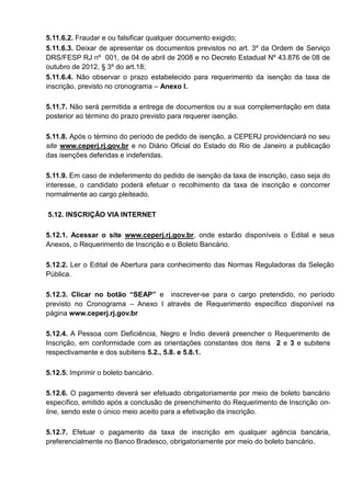 5.11.6.2. Fraudar e ou falsificar qualquer documento exigido;
5.11.6.3. Deixar de apresentar os documentos previstos no art. 3º da Ordem de Serviço
DRS/FESP RJ nº 001, de 04 de abril de 2008 e no Decreto Estadual Nº 43.876 de 08 de
outubro de 2012, § 3º do art.18;
5.11.6.4. Não observar o prazo estabelecido para requerimento da isenção da taxa de
inscrição, previsto no cronograma – Anexo I.
5.11.7. Não será permitida a entrega de documentos ou a sua complementação em data
posterior ao término do prazo previsto para requerer isenção.
5.11.8. Após o término do período de pedido de isenção, a CEPERJ providenciará no seu
site www.ceperj.rj.gov.br e no Diário Oficial do Estado do Rio de Janeiro a publicação
das isenções deferidas e indeferidas.
5.11.9. Em caso de indeferimento do pedido de isenção da taxa de inscrição, caso seja do
interesse, o candidato poderá efetuar o recolhimento da taxa de inscrição e concorrer
normalmente ao cargo pleiteado.
5.12. INSCRIÇÃO VIA INTERNET
5.12.1. Acessar o site www.ceperj.rj.gov.br, onde estarão disponíveis o Edital e seus
Anexos, o Requerimento de Inscrição e o Boleto Bancário.
5.12.2. Ler o Edital de Abertura para conhecimento das Normas Reguladoras da Seleção
Pública.
5.12.3. Clicar no botão “SEAP” e inscrever-se para o cargo pretendido, no período
previsto no Cronograma – Anexo I através de Requerimento específico disponível na
página www.ceperj.rj.gov.br
5.12.4. A Pessoa com Deficiência, Negro e Índio deverá preencher o Requerimento de
Inscrição, em conformidade com as orientações constantes dos itens 2 e 3 e subitens
respectivamente e dos subitens 5.2., 5.8. e 5.8.1.
5.12.5. Imprimir o boleto bancário.
5.12.6. O pagamento deverá ser efetuado obrigatoriamente por meio de boleto bancário
específico, emitido após a conclusão de preenchimento do Requerimento de Inscrição on-
line, sendo este o único meio aceito para a efetivação da inscrição.
5.12.7. Efetuar o pagamento da taxa de inscrição em qualquer agência bancária,
preferencialmente no Banco Bradesco, obrigatoriamente por meio do boleto bancário.
 