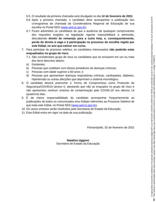 6.5. O resultado da primeira chamada será divulgado no dia 12 de fevereiro de 2021;
6.6. Após a primeira chamada, o candidato deve acompanhar a publicação dos
cronogramas de chamada da Coordenadoria Regional de Educação de sua
escolha no Portal SED (www.sed.sc.gov.br).
6.7. Ficam advertidos os candidatos de que a ausência de quaisquer comprovantes
dos requisitos exigidos na legislação vigente impossibilitará a admissão,
descabendo direito de remanejo para a outra lista, e, consequentemente,
perda do direito à vaga e à participação no processo de escolha regido por
este Edital, no ano que estiver em curso.
7. Para participar do processo seletivo, os candidatos interessados não poderão estar
enquadrados no grupo de risco.
7.1. São considerados grupo de risco os candidatos que se encaixem em um ou mais
dos itens descritos abaixo:
a) Gestantes;
b) Pessoas que coabitam com idosos portadores de doenças crônicas;
c) Pessoas com idade superior a 60 anos; e
d) Pessoas que apresentam doenças respiratórias crônicas, cardiopatias, diabetes,
hipertensão ou outras afecções que deprimam o sistema imunológico.
8. O candidato deverá preencher o Termo de Compromisso como Protocolo de
Segurança/COVID19 (anexo I), atestando que não se enquadra no grupo de risco e
não apresentou nenhum sintoma de contaminação pelo COVID-19 nos últimos 14
(quatorze) dias.
9. É de inteira responsabilidade do candidato acompanhar frequentemente as
publicações de todos os comunicados e/ou Editais referentes ao Processo Seletivo de
que trata este Edital, no Portal SED (www.sed.sc.gov.br).
10. Os casos omissos serão resolvidos pela Secretaria de Estado da Educação.
11. Este Edital entra em vigor na data de sua publicação.
Florianópolis, 02 de fevereiro de 2021
Natalino Uggioni
Secretário de Estado da Educação
Para
verificar
a
autenticidade
desta
cópia
impressa,
acesse
o
site
https://portal.sgpe.sea.sc.gov.br/portal-externo
e
informe
o
processo
SED
00004246/2021
e
o
código
7YN6D5T3.
O
original
deste
documento
é
eletrônico
e
foi
assinado
utilizando
Assinatura
Digital
SGP-e
por
NATALINO
UGGIONI
e
MARCOS
VIEIRA
em
02/02/2021
às
22:37:25,
conforme
Decreto
Estadual
nº
39,
de
21
de
fevereiro
de
2019.
3
 