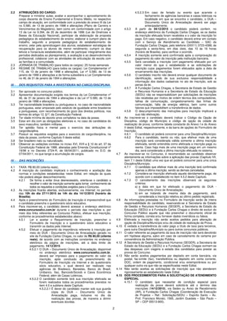 2
2.2 ATRIBUIÇÕES DO CARGO:
Preparar e ministrar aulas; avaliar e acompanhar o aproveitamento do
corpo discente de Ensino Fundamental e Ensino Médio, no respectivo
campo de atuação, em conformidade com a previsão do anexo III da Lei
no 5.580, de 13 de janeiro de 1998 e alterações (Plano de Carreira e
Vencimentos do Magistério), bem como em conformidade com o artigo
13 da Lei no 9.394, de 20 de dezembro de 1996 (Lei de Diretrizes e
Bases da Educação Nacional), participar da elaboração da proposta
pedagógica do estabelecimento de ensino; elaborar e cumprir plano de
trabalho, segundo a proposta pedagógica do estabelecimento de
ensino; zelar pela aprendizagem dos alunos; estabelecer estratégias de
recuperação para os alunos de menor rendimento; cumprir os dias
letivos e horas/aula estabelecidos, além de participar integralmente dos
períodos dedicados ao planejamento, a avaliação e ao desenvolvimento
profissional; colaborar com as atividades de articulação da escola com
as famílias e a comunidade.
2.3 JORNADA DE TRABALHO (para todos os cargos): 25 horas semanais
2.4 REGIME DE TRABALHO (para todos os cargos): Lei Complementar nº
115, de 13 de janeiro de 1998 e alterações, Lei nº 5.580, de 13 de
janeiro de 1998 e alterações e de forma subsidiária a Lei Complementar
no 46, de 31 de janeiro de 1994 e alterações.
III - DOS REQUISITOS PARA A INVESTIDURA NO CARGO/DISCIPLINA
3.1 Ser aprovado no concurso público.
3.2 Apresentar documentação exigida nos termos da Lei Complementar nº
46, de 31 de janeiro de 1994 e alterações e da Lei nº 5.580, de 13 de
janeiro de 1998 e alterações.
3.3 Ter nacionalidade brasileira ou portuguesa e, no caso de nacionalidade
portuguesa, estar amparado pelo estatuto de igualdade entre brasileiros
e portugueses, com reconhecimento do gozo dos direitos políticos, nos
termos do artigo 12, §1º, da Constituição Federal.
3.4 Ter idade mínima de dezoito anos completos na data da posse.
3.5 Estar em dia com as obrigações eleitorais e, no caso de candidatos do
sexo masculino, também militares.
3.6 Ter aptidão física e mental para o exercício das atribuições do
cargo/disciplina.
3.7 Possuir os requisitos exigidos para o exercício do cargo/disciplina, na
data da posse, conforme Capítulo II deste edital.
3.8 Ser brasileiro nato ou naturalizado.
3.9 Observar as vedações contidas no inciso XVI, XVII e § 10 do art. 37 da
Constituição Federal de 1988, alteradas pela Emenda Constitucional nº
19/98 e no Decreto 2724-R, de 06/04/2011, publicado no D.O. de
07/04/2011, no que tange a acumulação de cargos.
IV - DAS INSCRIÇÕES
4.1 TAXA: R$ 80,00 (oitenta reais).
4.2 A inscrição do candidato implicará o conhecimento e aceitação das
normas e condições estabelecidas neste Edital, em relação às quais
não poderá alegar desconhecimento.
4.2.1 De forma a evitar ônus desnecessário, orienta-se o candidato a
recolher o valor de inscrição somente após tomar conhecimento de
todos os requisitos e condições exigidos para o Concurso.
4.3 As inscrições ficarão abertas, exclusivamente, via Internet, no período
das 10h do dia 27/11/2015 às 14h do dia 14/12/2015 (horário de
Brasília).
4.4 Após o preenchimento do Formulário de Inscrição é imprescindível que
o candidato preencha o questionário sócio educativo.
4.5 Para inscrever-se, o candidato deverá acessar o endereço eletrônico
www.concursosfcc.com.br durante o período das inscrições e, por
meio dos links referentes ao Concurso Público, efetuar sua inscrição,
conforme os procedimentos estabelecidos abaixo:
4.5.1 Ler e aceitar o Requerimento de Inscrição, preencher o
Formulário de Inscrição e o questionário sócio educativo e
transmitir os dados pela Internet.
4.5.2 Efetuar o pagamento da importância referente à inscrição por
meio do DUA - Documento Único de Arrecadação gerado no
site da Fundação Carlos Chagas, no valor de R$ 80,00 (oitenta
reais), de acordo com as instruções constantes no endereço
eletrônico da página de inscrições, até a data limite de
pagamento, 14/12/2015.
4.5.2.1 O DUA – Documento Único de Arrecadação, disponível
no endereço eletrônico www.concursosfcc.com.br,
deverá ser impresso para o pagamento do valor da
inscrição, após conclusão do preenchimento do
Formulário de Inscrição via Internet e do questionário
sócio educativo, o qual deverá ser realizado nas
agências do Bradesco, Banestes, Banco do Brasil,
Unibanco, Itaú, Bancoob/Sicoob e Caixa Econômica
Federal, além de Casas Lotéricas.
4.5.2.2 O candidato somente terá sua inscrição efetivada se
forem realizados todos os procedimentos previstos no
item 4.5 e subitens deste Capítulo.
4.5.2.2.1 É dever do candidato manter sob sua guarda
cópia do DUA – Documento Único de
Arrecadação paga, inclusive no dia da
realização das provas, de maneira a dirimir
eventuais dúvidas.
4.5.2.3 Em caso de feriado ou evento que acarrete o
fechamento de agências bancárias e casas lotéricas na
localidade em que se encontra o candidato, o DUA –
Documento Único de Arrecadação deverá ser pago
antecipadamente.
4.5.3 A partir de 04/12/2015 o candidato poderá conferir, no
endereço eletrônico da Fundação Carlos Chagas, se os dados
da inscrição efetuada foram recebidos e o valor da inscrição foi
pago. Em caso negativo, o candidato deverá entrar em contato
com o Serviço de Atendimento ao Candidato – SAC da
Fundação Carlos Chagas, pelo telefone (0XX11) 3723-4388, de
segunda a sexta-feira, em dias úteis, das 10 às 16 horas
(horário de Brasília), para verificar o ocorrido.
4.5.4 A inscrição somente será confirmada após a comprovação do
pagamento do valor da inscrição pela instituição bancária.
4.5.5 Será cancelada a inscrição com pagamento efetuado por um
valor menor do que o estabelecido e as solicitações de
inscrição cujos pagamentos forem efetuados após a data de
encerramento das inscrições.
4.5.6 O candidato inscrito não deverá enviar qualquer documento de
identificação, sendo de sua exclusiva responsabilidade a
informação dos dados cadastrais no ato de inscrição, sob as
penas da lei.
4.5.7 A Fundação Carlos Chagas, a Secretaria de Estado de Gestão
e Recursos Humanos e a Secretaria de Estado da Educação
(SEDU) não se responsabilizam por solicitações de inscrições
não recebidas por motivo de ordem técnica dos computadores,
falhas de comunicação, congestionamento das linhas de
comunicação, falta de energia elétrica, bem como outros
fatores que impossibilitem a transferência de dados.
4.5.8 O descumprimento das instruções para inscrição implicará a
sua não efetivação.
4.6 Ao inscrever-se o candidato deverá indicar o Código da Opção de
Disciplina, código de Município e código de opção da cidade de
realização de prova, conforme tabela constante do Anexo I e do Anexo
II deste Edital, respectivamente, e da barra de opções do Formulário de
Inscrição.
4.6.1 O candidato só poderá concorrer para uma Disciplina/Município
4.6.2 Para o candidato, isento ou não, que efetivar mais de uma
inscrição será considerada válida somente a última inscrição
efetivada, sendo entendida como efetivada a inscrição paga ou
isenta. Caso haja mais de uma inscrição paga em um mesmo
dia, será considerada a última inscrição efetuada no sistema.
4.7 Ao inscrever-se no Concurso, é recomendado ao candidato observar
atentamente as informações sobre a aplicação das provas (Capítulo VII,
item 7.1 deste Edital) uma vez que só poderá concorrer para uma única
Disciplina/Município.
4.7.1 O candidato que efetivar mais de uma inscrição terá confirmada
apenas a última inscrição, sendo as demais canceladas.
4.7.2 Considera-se inscrição efetivada aquela devidamente paga, de
acordo com o estabelecido no item 4.5.2 deste Capítulo.
4.7.3 O cancelamento das inscrições observará os seguintes
critérios:
a) a data em que foi efetivado o pagamento do DUA -
Documento Único de Arrecadação;
b) em se tratando de mesma data de pagamento, será
considerada a inscrição relativa ao último pedido registrado.
4.8 As informações prestadas no Formulário de Inscrição serão de inteira
responsabilidade do candidato, reservando-se à Secretaria de Estado
de Gestão e Recursos Humanos (SEGER), a Secretaria de Estado da
Educação (SEDU) e à Fundação Carlos Chagas o direito de excluir do
Concurso Público aquele que não preencher o documento oficial de
forma completa, correta e/ou fornecer dados inverídicos ou falsos.
4.9 Efetivada a inscrição não serão aceitos pedidos para alteração de
opção de Disciplina/Município e/ou de cidade de realização da Prova.
4.10 É vedada a transferência do valor pago a título de taxa para terceiros,
para outra Disciplina/Município ou para outros concursos públicos.
4.11 O valor referente ao pagamento da taxa de inscrição não será devolvido
em hipótese alguma, salvo em caso de cancelamento do certame por
conveniência da Administração Pública.
4.12 A Secretaria de Gestão e Recursos Humanos (SEGER), a Secretaria de
Estado da Educação (SEDU) e a Fundação Carlos Chagas eximem-se
das despesas com viagens e estada dos candidatos para prestar as
provas do Concurso.
4.13 Não serão aceitos pagamentos por depósito em conta bancária, via
postal, fac-símile (fax), transferência ou depósito em conta corrente,
DOC, ordem de pagamento, condicional e/ou extemporâneos ou por
qualquer outra via que não as especificadas neste Edital.
4.14 Não serão aceitas as solicitações de inscrição que não atenderem
rigorosamente ao estabelecido neste Edital.
4.15 DOS PROCEDIMENTOS PARA A SOLICITAÇÃO DE ATENDIMENTO
ESPECIAL
4.15.1 O candidato que necessitar de condição especial para
realização da prova deverá solicitá-la até o término das
inscrições (14/12/2015), via Sedex ou Aviso de Recebimento
(AR), à Fundação Carlos Chagas (Coordenação de Execução
de Projetos – Ref.: Solicitação/SEDU – Espírito Santo – Av.
Prof. Francisco Morato, 1565, Jardim Guedala – São Paulo –
SP – CEP 05513-900).
 