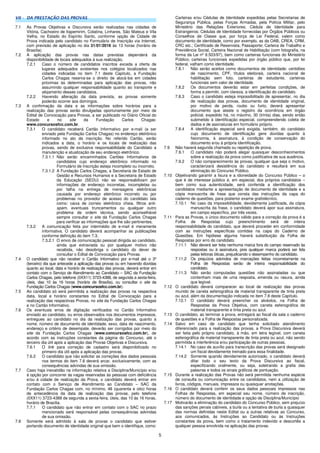 5
VII - DA PRESTAÇÃO DAS PROVAS
7.1 As Provas Objetivas e Discursiva serão realizadas nas cidades de
Vitória, Cachoeiro de Itapemirim, Colatina, Linhares, São Mateus e Vila
Velha, no Estado do Espírito Santo, conforme opção de Cidade de
Prova indicada pelo candidato no Formulário de Inscrição via Internet,
com previsão de aplicação no dia 31/01/2016 às 13 horas (horário de
Brasília)
7.2 A aplicação das provas nas datas previstas dependerá da
disponibilidade de locais adequados à sua realização.
7.2.1 Caso o número de candidatos inscritos exceda a oferta de
lugares adequados existentes nos colégios localizados nas
cidades indicadas no item 7.1 deste Capítulo, a Fundação
Carlos Chagas reserva-se o direito de alocá-los em cidades
próximas às determinadas para aplicação das provas, não
assumindo qualquer responsabilidade quanto ao transporte e
alojamento desses candidatos.
7.2.2 Havendo alteração da data prevista, as provas somente
poderão ocorrer aos domingos.
7.3 A confirmação da data e as informações sobre horários para a
realização das provas serão divulgadas oportunamente por meio de
Edital de Convocação para Provas, a ser publicado no Diário Oficial do
Estado e no site da Fundação Carlos Chagas:
www.concursosfcc.com.br.
7.3.1 O candidato receberá Cartão Informativo por e-mail (a ser
enviado pela Fundação Carlos Chagas) no endereço eletrônico
informado no ato da inscrição. No referido Cartão, serão
indicados a data, o horário e os locais de realização das
provas, sendo de exclusiva responsabilidade do Candidato a
manutenção e atualização de seu endereço eletrônico.
7.3.1.1 Não serão encaminhados Cartões Informativos de
candidatos cujo endereço eletrônico informado no
Formulário de Inscrição esteja incompleto ou incorreto.
7.3.1.2 A Fundação Carlos Chagas, a Secretaria de Estado de
Gestão e Recursos Humanos e a Secretaria de Estado
da Educação (SEDU) não se responsabilizam por
informações de endereço incorretas, incompletas ou
por falha na entrega de mensagens eletrônicas
causada por endereço eletrônico incorreto ou por
problemas no provedor de acesso do candidato tais
como: caixa de correio eletrônico cheia, filtros anti-
spam, eventuais truncamentos ou qualquer outro
problema de ordem técnica, sendo aconselhável
sempre consultar o site da Fundação Carlos Chagas
para verificar as informações que lhe são pertinentes.
7.3.2 A comunicação feita por intermédio de e-mail é meramente
informativa. O candidato deverá acompanhar as publicações
conforme definição do item 7.3.
7.3.2.1 O envio de comunicação pessoal dirigida ao candidato,
ainda que extraviada ou por qualquer motivo não
recebida, não desobriga o candidato do dever de
consultar o Edital de Convocação para Provas.
7.4 O candidato que não receber o Cartão Informativo por e-mail até o 3º
(terceiro) dia que antecede a aplicação das provas ou em havendo dúvidas
quanto ao local, data e horário de realização das provas, deverá entrar em
contato com o Serviço de Atendimento ao Candidato – SAC da Fundação
Carlos Chagas, pelo telefone (0XX11) 3723-4388, de segunda a sexta-feira,
úteis, das 10 às 16 horas (horário de Brasília), ou consultar o site da
Fundação Carlos Chagas (www.concursosfcc.com.br).
7.5 Ao candidato só será permitida a realização das provas na respectiva
data, local e horário constantes no Edital de Convocação para a
realização das respectivas Provas, no site da Fundação Carlos Chagas
e no Cartão Informativo.
7.6 Os eventuais erros de digitação verificados no Cartão Informativo
enviado ao candidato, ou erros observados nos documentos impressos,
entregues ao candidato no dia da realização das provas, quanto a
nome, número de documento de identidade, sexo, data de nascimento,
endereço e critério de desempate, deverão ser corrigidos por meio do
site da Fundação Carlos Chagas (www.concursosfcc.com.br), de
acordo com as instruções constantes da página do Concurso, até o
terceiro dia útil após a aplicação das Provas Objetivas e Discursiva.
7.6.1 O link para correção de cadastro será disponibilizado no
primeiro dia útil após a aplicação das provas.
7.6.2 O candidato que não solicitar as correções dos dados pessoais
nos termos do item 7.6 deverá arcar, exclusivamente, com as
consequências advindas de sua omissão.
7.7 Caso haja inexatidão na informação relativa a Disciplina/Município e/ou
à opção por concorrer às vagas reservadas às pessoas com deficiência
e/ou à cidade de realização da Prova, o candidato deverá entrar em
contato com o Serviço de Atendimento ao Candidato – SAC da
Fundação Carlos Chagas com, no mínimo, 48 (quarenta e oito) horas
de antecedência da data de realização das provas, pelo telefone
(0XX11) 3723-4388 de segunda a sexta-feira, úteis, das 10 às 16 horas,
horário de Brasília.
7.7.1 O candidato que não entrar em contato com o SAC no prazo
mencionado será responsável pelas consequências advindas
de sua omissão.
7.8 Somente será admitido à sala de provas o candidato que estiver
portando documento de identidade original que bem o identifique, como:
Carteiras e/ou Cédulas de Identidade expedidas pelas Secretarias de
Segurança Pública, pelas Forças Armadas, pela Polícia Militar, pelo
Ministério das Relações Exteriores; Cédula de Identidade para
Estrangeiros; Cédulas de Identidade fornecidas por Órgãos Públicos ou
Conselhos de Classe que, por força de Lei Federal, valem como
documento de identidade, como por exemplo, as da OAB, CREA, CRM,
CRC etc.; Certificado de Reservista; Passaporte; Carteira de Trabalho e
Previdência Social, Carteira Nacional de Habilitação (com fotografia, na
forma da Lei nº 9.503/97), bem como carteiras funcionais do Ministério
Público; carteiras funcionais expedidas por órgão público que, por lei
federal, valham como identidade.
7.8.1 Não serão aceitos como documentos de identidade: certidões
de nascimento, CPF, títulos eleitorais, carteira nacional de
habilitação sem foto, carteiras de estudante, carteiras
funcionais sem valor de identidade.
7.8.2 Os documentos deverão estar em perfeitas condições, de
forma a permitir, com clareza, a identificação do candidato.
7.8.3 Caso o candidato esteja impossibilitado de apresentar, no dia
de realização das provas, documento de identidade original,
por motivo de perda, roubo ou furto, deverá apresentar
documento que ateste o registro da ocorrência em órgão
policial, expedido há, no máximo, 30 (trinta) dias, sendo então
submetido à identificação especial, compreendendo coleta de
dados e de assinaturas em formulário próprio.
7.8.4 A identificação especial será exigida, também, do candidato
cujo documento de identificação gere dúvidas quanto à
fisionomia, à assinatura, à condição de conservação do
documento e/ou à própria identificação.
7.9 Não haverá segunda chamada ou repetição de prova.
7.9.1 O candidato não poderá alegar quaisquer desconhecimentos
sobre a realização da prova como justificativa de sua ausência.
7.9.2 O não comparecimento às provas, qualquer que seja o motivo,
caracterizará desistência do candidato e resultará em sua
eliminação do Concurso Público.
7.10 Objetivando garantir a lisura e a idoneidade do Concurso Público – o
que é de interesse público e, em especial, dos próprios candidatos –
bem como sua autenticidade, será conferida a identificação dos
candidatos mediante a apresentação de documento de identidade e a
cópia manuscrita de frase que consta das instruções da capa do
caderno de questões, para posterior exame grafotécnico.
7.10.1 No caso da impossibilidade, devidamente justificada, da cópia
manuscrita da frase, o candidato deverá apor sua assinatura,
em campo específico, por três vezes.
7.11 Para as Provas, o único documento válido para a correção da prova é a
Folha de Respostas cujo preenchimento será de inteira
responsabilidade do candidato, que deverá proceder em conformidade
com as instruções específicas contidas na capa do Caderno de
Questões. Em hipótese alguma haverá substituição da Folha de
Respostas por erro do candidato.
7.11.1 Não deverá ser feita nenhuma marca fora do campo reservado às
respostas ou à assinatura, pois qualquer marca poderá ser lida
pelas leitoras óticas, prejudicando o desempenho do candidato.
7.11.2 Os prejuízos advindos de marcações feitas incorretamente na
Folha de Respostas serão de inteira responsabilidade do
candidato.
7.11.3 Não serão computadas questões não assinaladas ou que
contenham mais de uma resposta, emenda ou rasura, ainda
que legível.
7.12 O candidato deverá comparecer ao local de realização das provas
munido de caneta esferográfica de material transparente de tinta preta
ou azul, além da documentação indicada no item 7.8 deste Capítulo.
7.12.1 O candidato deverá preencher os alvéolos, na Folha de
Respostas da Prova Objetiva, com caneta esferográfica de
material transparente e tinta preta ou azul.
7.13 O candidato, ao terminar a prova, entregará ao fiscal da sala o caderno
de questões e a Folha de Respostas personalizada.
7.14 Salvo em caso de candidato que tenha solicitado atendimento
diferenciado para a realização das provas, a Prova Discursiva deverá
ser feita pelo próprio candidato, à mão, em letra legível, com caneta
esferográfica de material transparente de tinta preta ou azul, não sendo
permitida a interferência e/ou participação de outras pessoas.
7.14.1 No caso de auxílio para transcrição das provas será designado
um fiscal devidamente treinado para essa finalidade.
7.14.2 Somente quando devidamente autorizado, o candidato deverá
ditar todo o seu texto da Prova Discursiva ao fiscal,
especificando oralmente, ou seja, soletrando a grafia das
palavras e todos os sinais gráficos de pontuação.
7.15 Durante a realização das Provas não será permitida nenhuma espécie
de consulta ou comunicação entre os candidatos, nem a utilização de
livros, códigos, manuais, impressos ou quaisquer anotações.
7.16 O candidato deverá conferir os seus dados pessoais impressos nas
Folhas de Respostas, em especial seu nome, número de inscrição,
número do documento de identidade e opção de Disciplina/Município
7.17 Motivarão a eliminação do candidato do Concurso Público, sem prejuízo
das sanções penais cabíveis, a burla ou a tentativa de burla a quaisquer
das normas definidas neste Edital ou a outras relativas ao Concurso,
aos comunicados, às Instruções ao Candidato ou às Instruções
constantes da prova, bem como o tratamento indevido e descortês a
qualquer pessoa envolvida na aplicação das provas.
 