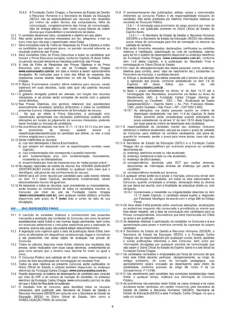 8
12.4.2 A Fundação Carlos Chagas, a Secretaria de Estado de Gestão
e Recursos Humanos e a Secretaria de Estado da Educação
(SEDU) não se responsabilizam por recursos não recebidos
por motivo de ordem técnica dos computadores, falha de
comunicação, congestionamento das linhas de comunicação,
falta de energia elétrica, bem como outros fatores de ordem
técnica que impossibilitem a transferência de dados.
12.5 O candidato deverá ser claro, consistente e objetivo em seu pleito.
12.6 Não serão aceitos recursos interpostos por fax, telegrama, e-mail ou
outro meio que não seja o especificado neste Edital.
12.7 Será concedida vista da Folha de Respostas da Prova Objetiva a todos
os candidatos que realizaram prova, no período recursal referente ao
resultado preliminar das Provas.
12.8 Será concedida Vista da Prova Discursiva a todos os candidatos que
tiveram a Prova Discursiva corrigida, conforme Capítulo IX deste Edital,
no período recursal referente ao resultado preliminar das Provas.
12.9 A vista da Folha de Respostas das Provas Objetivas e da Prova
Discursiva será realizada no site da Fundação Carlos Chagas
www.concursosfcc.com.br, em data e horário a serem oportunamente
divulgados. As instruções para a vista das folhas de respostas das
respectivas provas estarão disponíveis no site da Fundação Carlos
Chagas.
12.10 A Banca Examinadora constitui última instância para recurso, sendo
soberana em suas decisões, razão pela qual não caberão recursos
adicionais.
12.11 O gabarito divulgado poderá ser alterado, em função dos recursos
interpostos, e as provas serão corrigidas de acordo com o gabarito
oficial definitivo.
12.12 Nas Provas Objetivas, o(s) ponto(s) relativo(s) à(s) questão(ões)
eventualmente anulada(s) será(ão) atribuído(s) a todos os candidatos
presentes à prova, independentemente de formulação de recurso.
12.13. No que se refere à Prova Discursiva, a pontuação e/ou
classificação apresentada nos resultados preliminares poderão sofrer
alterações em função do julgamento de recursos interpostos, podendo
haver exclusão ou inclusão de candidatos.
12.14 Na ocorrência do disposto nos itens 12.11, 12.12 e 12.13 e/ou em caso
de provimento de recurso, poderá ocorrer a
classificação/desclassificação do candidato que obtiver, ou não, a nota
mínima exigida para a prova.
12.15 Serão indeferidos os recursos:
a) cujo teor desrespeite a Banca Examinadora;
b) que estejam em desacordo com as especificações contidas neste
Capítulo;
c) cuja fundamentação não corresponda à questão recorrida;
d) sem fundamentação e/ou com fundamentação inconsistente,
incoerente ou os intempestivos;
e) encaminhados por meio da Imprensa e/ou de “redes sociais online”.
12.16 No espaço reservado às razões do recurso fica VEDADA QUALQUER
IDENTIFICAÇÃO (nome do candidato ou qualquer outro meio que o
identifique), sob pena de não conhecimento do recurso.
12.17 Admitir-se-á um único recurso por candidato para cada evento referido
no item 12.1 deste Capítulo, devidamente fundamentado, sendo
desconsiderado recurso de igual teor.
12.18 As respostas a todos os recursos, quer procedentes ou improcedentes,
serão levadas ao conhecimento de todos os candidatos inscritos no
Concurso por meio do site da Fundação Carlos Chagas
(www.concursosfcc.com.br), sem qualquer caráter didático, e ficarão
disponíveis pelo prazo de 7 (sete) dias a contar da data de sua
divulgação.
XIII - DAS DISPOSIÇÕES FINAIS
13.1 A inscrição do candidato implicará o conhecimento das presentes
instruções e aceitação das condições do Concurso, tais como se acham
estabelecidas neste Edital e nas normas legais pertinentes, bem como
em eventuais aditamentos e instruções específicas para a realização do
certame, acerca das quais não poderá alegar desconhecimento.
13.2 A legislação com vigência após a data de publicação deste Edital, bem
como as alterações em dispositivos constitucionais, legais e normativos
a ela posteriores não serão objeto de avaliação nas provas do
Concurso.
13.3 Todos os cálculos descritos neste Edital, relativos aos resultados das
provas, serão realizados com duas casas decimais, arredondando-se
para cima sempre que a terceira casa decimal for maior ou igual a
cinco.
13.4 O Concurso Público terá validade de 08 (oito) meses, improrrogável, a
contar da data da publicação da homologação do resultado final.
13.5 Todos os atos relativos ao presente Concurso serão publicados no
Diário Oficial do Estado e estarão também disponíveis no endereço
eletrônico da Fundação Carlos Chagas (www.concursosfcc.com.br).
13.6 Ficarão disponíveis os boletins de desempenho do candidato para consulta
por meio do CPF e do número de inscrição do candidato, no endereço
eletrônico da Fundação Carlos Chagas (www.concursosfcc.com.br) na data
em que o Edital de Resultado for publicado.
13.7 O resultado final do concurso, após decididos todos os recursos
interpostos, será publicado pela Secretaria de Estado de Gestão e
Recursos Humanos (SEGER) em conjunto com a Secretaria de Estado da
Educação (SEDU) no Diário Oficial do Estado, bem como a
HOMOLOGAÇÃO FINAL do concurso.
13.8 O acompanhamento das publicações, editais, avisos e comunicados
referentes ao Concurso Público é de responsabilidade exclusiva do
candidato. Não serão prestadas por telefone informações relativas ao
resultado do Concurso Público.
13.8.1 – A nomeação para provimento do cargo ocorrerá por meio de
Decreto a ser publicado somente no Diário Oficial do Estado do
Espírito Santo.
13.8.1.1 – A Secretaria de Estado de Gestão e Recursos Humanos
(SEGER) e a Secretaria de Estado da Educação (SEDU) não utilizarão
outros meios de comunicação para fins de nomeação no decorrer da
validade do certame..
13.9 Não serão fornecidos atestados, declarações, certificados ou certidões
relativos à habilitação, classificação ou nota de candidatos, valendo
para tal fim o boletim de desempenho disponível no endereço eletrônico
da Fundação Carlos Chagas (www.concursosfcc.com.br), conforme
item 13.6 deste Capítulo, e a publicação do Resultado Final e
homologação no Diário Oficial do Estado.
13.10 Em caso de alteração/correção dos dados pessoais (nome, endereço,
telefone para contato, sexo, data de nascimento etc.) constantes no
Formulário de Inscrição, o candidato deverá:
a) Efetuar a atualização dos dados pessoais até o terceiro dia útil após
a aplicação das provas, conforme estabelecido no item 7.6 do
Capítulo VII deste Edital, por meio do site
www.concursosfcc.com.br.
b) Após o prazo estabelecido na alínea “a” do item 13.10 até a
homologação dos Resultados, encaminhar via Sedex ou Aviso de
Recebimento (AR), à Fundação Carlos Chagas (Serviço de
Atendimento ao Candidato - SAC – Ref.: Atualização de Dados
Cadastrais/SEDU – Espírito Santo – Av. Prof. Francisco Morato,
1565, Jardim Guedala – São Paulo – SP – CEP 05513-900).
13.10.1 As alterações nos dados pessoais quanto ao critério de
desempate estabelecido nos item 11.4 do Capítulo XI deste
Edital, somente serão consideradas quando solicitadas no
prazo estabelecido na alínea “a” do item 13.10 deste Capítulo,
por fazer parte do critério de desempate dos candidatos.
13.11 É responsabilidade do candidato manter seu endereço (inclusive
eletrônico) e telefone atualizados, até que se expire o prazo de validade
do Concurso, para viabilizar os contatos necessários, sob pena de,
quando for nomeado, perder o prazo para tomar posse, caso não seja
localizado.
13.12 A Secretaria de Estado da Educação (SEDU) e a Fundação Carlos
Chagas não se responsabilizam por eventuais prejuízos ao candidato
decorrentes de:
a) endereço eletrônico errado ou não atualizado;
b) endereço residencial errado ou não atualizado;
c) endereço de difícil acesso;
d) correspondência devolvida pela ECT por razões diversas,
decorrentes de informação errônea de endereço por parte do
candidato;
e) correspondência recebida por terceiros.
13.13 A qualquer tempo poder-se-á anular a inscrição, prova e/ou tornar sem
efeito a nomeação do candidato, em todos os atos relacionados ao
Concurso, quando constatada a omissão, declaração falsa ou diversa
da que devia ser escrita, com a finalidade de prejudicar direito ou criar
obrigação.
13.13.1 Comprovada a inexatidão ou irregularidades descritas no item
13.13 deste Capítulo, o candidato estará sujeito a responder
por Falsidade Ideológica de acordo com o artigo 299 do Código
Penal.
13.14 Os itens deste Edital poderão sofrer eventuais alterações, atualizações
ou acréscimos enquanto não consumada a providência ou evento que
lhes disser respeito, até a data da convocação dos candidatos para as
Provas correspondentes, circunstância que será mencionada em Edital
ou aviso a ser publicado.
13.15 As despesas relativas à participação do candidato no Concurso e à sua
apresentação para posse e exercício correrão às expensas do próprio
candidato.
13.16 A Secretaria de Estado de Gestão e Recursos Humanos (SEGER), a
Secretaria de Estado da Educação (SEDU) e a Fundação Carlos
Chagas não se responsabilizam por quaisquer cursos, textos, apostilas
e outras publicações referentes a este Concurso, bem como por
informações divulgadas por quaisquer veículos de comunicação que
não sejam o Diário Oficial do Estado do Espírito Santo e o site oficial da
Fundação Carlos Chagas.
13.17 Os candidatos nomeados e empossados por força do concurso de que
trata este Edital deverão participar, obrigatoriamente, ao longo do
estágio probatório, de curso de formação pedagógica, cujo
aproveitamento estará vinculado ao desempenho para efeito de
estabilidade, conforme previsão do artigo 68, inciso II da Lei
Complementar nº 115/98.
13.18 O não atendimento pelo candidato das condições estabelecidas neste
Edital, a qualquer tempo, implicará sua eliminação do Concurso
Público.
13.19 As ocorrências não previstas neste Edital, os casos omissos e os casos
duvidosos serão resolvidos, em caráter irrecorrível, pela Secretaria de
Estado de Gestão e Recursos Humanos (SEGER), Secretaria de
Estado da Educação(SEDU) e pela Fundação Carlos Chagas, no que a
cada um couber.
 