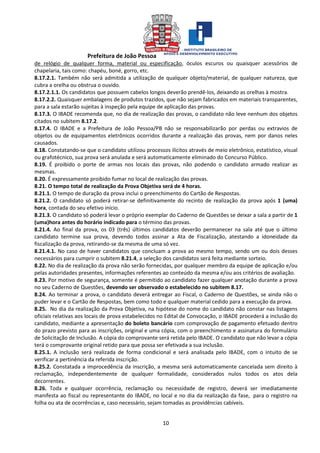 Prefeitura de João Pessoa
10
de relógio de qualquer forma, material ou especificação, óculos escuros ou quaisquer acessórios de
chapelaria, tais como: chapéu, boné, gorro, etc.
8.17.2.1. Também não será admitida a utilização de qualquer objeto/material, de qualquer natureza, que
cubra a orelha ou obstrua o ouvido.
8.17.2.1.1. Os candidatos que possuem cabelos longos deverão prendê-los, deixando as orelhas à mostra.
8.17.2.2. Quaisquer embalagens de produtos trazidos, que não sejam fabricados em materiais transparentes,
para a sala estarão sujeitas à inspeção pela equipe de aplicação das provas.
8.17.3. O IBADE recomenda que, no dia de realização das provas, o candidato não leve nenhum dos objetos
citados no subitem 8.17.2.
8.17.4. O IBADE e a Prefeitura de João Pessoa/PB não se responsabilizarão por perdas ou extravios de
objetos ou de equipamentos eletrônicos ocorridos durante a realização das provas, nem por danos neles
causados.
8.18. Constatando-se que o candidato utilizou processos ilícitos através de meio eletrônico, estatístico, visual
ou grafotécnico, sua prova será anulada e será automaticamente eliminado do Concurso Público.
8.19. É proibido o porte de armas nos locais das provas, não podendo o candidato armado realizar as
mesmas.
8.20. É expressamente proibido fumar no local de realização das provas.
8.21. O tempo total de realização da Prova Objetiva será de 4 horas.
8.21.1. O tempo de duração da prova inclui o preenchimento do Cartão de Respostas.
8.21.2. O candidato só poderá retirar-se definitivamente do recinto de realização da prova após 1 (uma)
hora, contada do seu efetivo início.
8.21.3. O candidato só poderá levar o próprio exemplar do Caderno de Questões se deixar a sala a partir de 1
(uma)hora antes do horário indicado para o término das provas.
8.21.4. Ao final da prova, os 03 (três) últimos candidatos deverão permanecer na sala até que o último
candidato termine sua prova, devendo todos assinar a Ata de Fiscalização, atestando a idoneidade da
fiscalização da prova, retirando-se da mesma de uma só vez.
8.21.4.1. No caso de haver candidatos que concluam a prova ao mesmo tempo, sendo um ou dois desses
necessários para cumprir o subitem 8.21.4, a seleção dos candidatos será feita mediante sorteio.
8.22. No dia de realização da prova não serão fornecidas, por qualquer membro da equipe de aplicação e/ou
pelas autoridades presentes, informações referentes ao conteúdo da mesma e/ou aos critérios de avaliação.
8.23. Por motivo de segurança, somente é permitido ao candidato fazer qualquer anotação durante a prova
no seu Caderno de Questões, devendo ser observado o estabelecido no subitem 8.17.
8.24. Ao terminar a prova, o candidato deverá entregar ao Fiscal, o Caderno de Questões, se ainda não o
puder levar e o Cartão de Respostas, bem como todo e qualquer material cedido para a execução da prova.
8.25. No dia da realização da Prova Objetiva, na hipótese do nome do candidato não constar nas listagens
oficiais relativas aos locais de prova estabelecidos no Edital de Convocação, o IBADE procederá a inclusão do
candidato, mediante a apresentação do boleto bancário com comprovação de pagamento efetuado dentro
do prazo previsto para as inscrições, original e uma cópia, com o preenchimento e assinatura do formulário
de Solicitação de Inclusão. A cópia do comprovante será retida pelo IBADE. O candidato que não levar a cópia
terá o comprovante original retido para que possa ser efetivada a sua inclusão.
8.25.1. A inclusão será realizada de forma condicional e será analisada pelo IBADE, com o intuito de se
verificar a pertinência da referida inscrição.
8.25.2. Constatada a improcedência da inscrição, a mesma será automaticamente cancelada sem direito à
reclamação, independentemente de qualquer formalidade, considerados nulos todos os atos dela
decorrentes.
8.26. Toda e qualquer ocorrência, reclamação ou necessidade de registro, deverá ser imediatamente
manifesta ao fiscal ou representante do IBADE, no local e no dia da realização da fase, para o registro na
folha ou ata de ocorrências e, caso necessário, sejam tomadas as providências cabíveis.
 