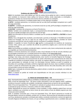 Prefeitura de João Pessoa
14
10.12. Os resultados finais serão obtidos por meio da análise técnica global de todo o material produzido
pelo candidato no transcorrer desta subfase do Concurso Público, sendo observadas as orientações e
parâmetros contidos nos manuais dos instrumentos técnicos utilizados nas avaliações.
10.13. No Exame Psicotécnico o candidato poderá obter um dos seguintes resultados:
a) APTO – candidato apresentou, no momento atual de sua vida, perfil psicológico compatível com o perfil
do cargo pretendido;
b) INAPTO – candidato não apresentou, no momento atual de sua vida, perfil psicológico compatível com o
perfil do cargo pretendido;
c) FALTOSO - candidato não compareceu ao Exame Psicotécnico.
10.13.1. Também será considerado inapto, e consequentemente eliminado do concurso, o candidato que
não possuir aptidão psicológica para manuseio de arma de fogo.
10.14. Será eliminado do Concurso Público o candidato que for considerado INAPTO ou FALTOSO no Exame
Psicotécnico.
10.14.1. Para a divulgação dos resultados, será observado o previsto na Resolução n.º 01/2002 do Conselho
Federal de Psicologia, que cita no caput do seu artigo 6º que “a publicação do resultado do Exame
Psicotécnico será feita por meio de relação nominal, constando os candidatos indicados”.
10.14.2. A inaptidão no Exame Psicotécnico não significa a pressuposição da existência de transtornos
mentais. Indica, apenas, que o avaliado não atende aos parâmetros exigidos para o exercício das funções
inerentes ao cargo.
10.15. Será facultado ao candidato considerado inapto, e somente a este, tomar conhecimento das razões de
sua inaptidão, por meio de entrevista devolutiva.
10.15.1. A entrevista devolutiva será realizada na data e local indicados em link de consulta individual, que
será divulgado juntamente com o resultado preliminar da subfase no site www.ibade.org.br.
10.15.2. No comparecimento à entrevista devolutiva, o candidato pode ou não estar acompanhado de um
psicólogo. Caso esteja, este deverá, obrigatoriamente, estar inscrito no Conselho Regional de Psicologia -
CRP. A entrevista devolutiva será exclusivamente de caráter informativo para esclarecimento do motivo da
inaptidão do candidato ao propósito seletivo, não sendo, em hipótese alguma, considerada como recurso ou
nova oportunidade de realização do teste. As informações técnicas relativas ao perfil só poderão ser
discutidas com o psicólogo contratado, conforme a legislação vigente da classe. Caso o candidato compareça
sozinho à sessão de conhecimento das razões, tais aspectos técnicos não serão discutidos, bem como não
será permitido o acesso aos testes realizados.
10.16. Após a realização da entrevista devolutiva, poderá solicitar a revisão de sua avaliação, nos moldes do
item 12deste Edital.
10.17. A resposta ao pedido de revisão será disponibilizada em link para consulta individual no site
www.ibade.org.br.
11. PROVA DE CAPACIDADE FÍSICA – TAF
11.1. Participarão desta subfase todos os candidatos considerados aptos no Exame Psicotécnico.
11.2. A Prova de Capacidade Física - TAF possui caráter eliminatório e tem por objetivo avaliar a agilidade,
resistência muscular e aeróbica do candidato, consideradas indispensáveis ao exercício de suas atividades.
11.3. A Prova de Capacidade Física - TAF poderá ser realizada em qualquer dia da semana (útil ou não), sendo
a chamada por grupo: feminino e masculino, ambos em ordem alfabética.
11.3.1. Dependendo do número de candidatos a serem avaliados, a ordem alfabética poderá fazer com que
alguns candidatos que contenham as letras iniciais do nome sendo as finais do alfabeto esperem por mais
tempo para serem avaliados.
11.4. O candidato convocado para a Prova de Capacidade Física- TAF deverá apresentar-se munido de
Atestado Médico nominal ao candidato, emitido com, no máximo, 30 (trinta) dias de antecedência da data da
sua Prova, devidamente assinado e carimbado pelo médico, constando visivelmente o número do registro do
Conselho Regional de Medicina do mesmo, em que certifique especificamente estar o candidato Apto para
 