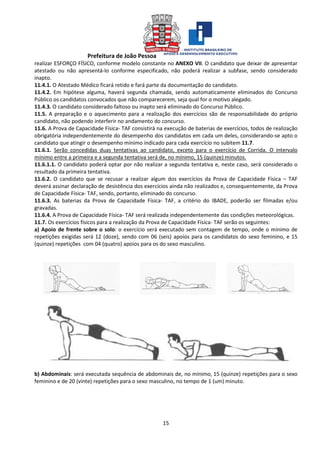 Prefeitura de João Pessoa
15
realizar ESFORÇO FÍSICO, conforme modelo constante no ANEXO VII. O candidato que deixar de apresentar
atestado ou não apresentá-lo conforme especificado, não poderá realizar a subfase, sendo considerado
inapto.
11.4.1. O Atestado Médico ficará retido e fará parte da documentação do candidato.
11.4.2. Em hipótese alguma, haverá segunda chamada, sendo automaticamente eliminados do Concurso
Público os candidatos convocados que não comparecerem, seja qual for o motivo alegado.
11.4.3. O candidato considerado faltoso ou inapto será eliminado do Concurso Público.
11.5. A preparação e o aquecimento para a realização dos exercícios são de responsabilidade do próprio
candidato, não podendo interferir no andamento do concurso.
11.6. A Prova de Capacidade Física- TAF consistirá na execução de baterias de exercícios, todos de realização
obrigatória independentemente do desempenho dos candidatos em cada um deles, considerando-se apto o
candidato que atingir o desempenho mínimo indicado para cada exercício no subitem 11.7.
11.6.1. Serão concedidas duas tentativas ao candidato, exceto para o exercício de Corrida. O intervalo
mínimo entre a primeira e a segunda tentativa será de, no mínimo, 15 (quinze) minutos.
11.6.1.1. O candidato poderá optar por não realizar a segunda tentativa e, neste caso, será considerado o
resultado da primeira tentativa.
11.6.2. O candidato que se recusar a realizar algum dos exercícios da Prova de Capacidade Física – TAF
deverá assinar declaração de desistência dos exercícios ainda não realizados e, consequentemente, da Prova
de Capacidade Física- TAF, sendo, portanto, eliminado do concurso.
11.6.3. As baterias da Prova de Capacidade Física- TAF, a critério do IBADE, poderão ser filmadas e/ou
gravadas.
11.6.4. A Prova de Capacidade Física- TAF será realizada independentemente das condições meteorológicas.
11.7. Os exercícios físicos para a realização da Prova de Capacidade Física- TAF serão os seguintes:
a) Apoio de frente sobre o solo: o exercício será executado sem contagem de tempo, onde o mínimo de
repetições exigidas será 12 (doze), sendo com 06 (seis) apoios para os candidatos do sexo feminino, e 15
(quinze) repetições com 04 (quatro) apoios para os do sexo masculino.
b) Abdominais: será executada sequência de abdominais de, no mínimo, 15 (quinze) repetições para o sexo
feminino e de 20 (vinte) repetições para o sexo masculino, no tempo de 1 (um) minuto.
 