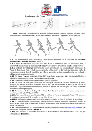 Prefeitura de João Pessoa
16
c) Corrida – Tempo de 12(doze) minutos: efetuará um deslocamento contínuo, podendo andar ou correr,
onde a distância mínima exigida será de 1.600m para o sexo feminino e 1.900m para o sexo masculino.
11.7.1. Os procedimentos para a preparação e execução dos exercícios são os constantes do ANEXO VI–
Procedimento – Prova de Capacidade Física - TAF.
11.8. A prova de capacidade física será igual para todos os candidatos. Para ser considerado apto, o
candidato terá que realizar os exercícios no tempo e/ou nas repetições/distâncias exigidas para o mesmo.
11.9. O candidato deverá comparecer no local e horário definidos em sua convocação para a realização da
Prova de Capacidade Física- TAF, trajando: camiseta, calção, short ou bermuda ou legging ou malha de
compressão, meias e tênis. O candidato que não se apresentar vestido adequadamente não realizará a
subfase, sendo considerado inapto.
11.10. No dia da Prova de Capacidade Física- TAF, o candidato apresentará além do Atestado Médico, o
documento de identidade original e assinará a lista de presença.
11.11. O candidato que der ou receber ajuda será considerado inapto.
11.12. Os casos de alteração psicológica ou fisiológica temporária (estados menstruais, gravidez,
indisposições, cãibras, contusões, luxações, fraturas etc.) que impossibilitem a realização da subfase ou
diminuam a capacidade física dos candidatos, não serão levados em consideração, não sendo dispensado
nenhum tratamento privilegiado.
11.13. Ao resultado da Prova de Capacidade Física- TAF não serão atribuídos pontos ou notas, sendo o
candidato considerado APTO ou INAPTO.
11.13.1. Para o candidato ser considerado APTO na subfase da Prova de Capacidade Física - TAF, o mesmo
deverá obter o resultado APTO em todos os exercícios físicos.
11.13.2. O resultado de cada exercício será registrado pelo avaliador na Ficha de Avaliação do candidato.
11.14. O candidato inapto tomará ciência de sua eliminação do Concurso Público assinando a Ficha de
Avaliação em campo específico. Em caso de recusa, o documento será assinado pelo avaliador, coordenador
e duas testemunhas.
11.15. O resultado da Prova de Capacidade Física - TAF será disponibilizado no site www.ibade.org.br na data
prevista no Cronograma Previsto – ANEXO II.
11.15.1. Será facultado ao candidato solicitar revisão do resultado da Prova de Capacidade Física- TAF, nos
termos do item 12 do Edital.
 
