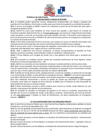 Prefeitura de João Pessoa
17
12. DOS RECURSOS E PEDIDO DE REVISÃO
12.1. O candidato poderá apresentar recurso, devidamente fundamentado, em relação a qualquer das
questões da Prova Objetiva, informando as razões pelas quais discorda do gabarito ou conteúdo da questão.
12.2. O recurso será dirigido ao IBADE e deverá ser interposto no prazo de até 02 (dois) dias úteis após a
divulgação do gabarito oficial.
12.2.1. Admitir-se-á para cada candidato um único recurso por questão, o qual deverá ser enviado via
formulário específico disponível On-line no sitewww.ibade.org.br, que deverá ser integralmente preenchido,
sendo necessário o envio de um formulário para cada questão recorrida. O formulário estará disponível a
partir das 8h do primeiro dia até as 23h59min do último dia do prazo previsto no Cronograma, considerando-
se o Horário do Estado da Paraíba.
12.2.2. O formulário preenchido de forma incorreta, com campos em branco ou faltando informações será
automaticamente desconsiderado, não sendo encaminhado à Banca Acadêmica para avaliação.
12.3. O recurso deve conter a fundamentação das alegações comprovadas por meio de citação de artigos,
amparados pela legislação, itens, páginas de livros, nome dos autores.
12.3.1. Após o julgamento dos recursos interpostos, os pontos correspondentes às questões da Prova
Objetiva, porventura anuladas, serão atribuídos a todos os candidatos, indistintamente.
12.3.2. A Prova Objetiva será corrigida de acordo com o novo gabarito final oficial após o resultado dos
recursos.
12.4. Será facultado ao candidato solicitar revisão dos resultados preliminares da Prova Objetiva, Exame
Psicotécnico e Prova de Capacidade Física – TAF.
12.4.1. Admitir-se-á somente um único pedido de revisão por resultado preliminar da fase acima citada.
12.5. Após o envio do pedido, não será permitido complementação ou alteração do mesmo, nem mesmo por
meio de requerimentos, reclamações, notificações extrajudiciais ou quaisquer outros instrumentos similares
cujo teor seja o mesmo objeto do pedido apontado nos subitens 12.1 e 12.4.
12.6. O pedido de revisão deverá conter, obrigatoriamente, o nome do candidato, o número de sua inscrição
e ser encaminhado ao IBADE, na data definida no Cronograma Previsto – ANEXO II, no horário compreendido
entre 08h e 18h (Horário do Estado da Paraíba), via formulário disponível no site www.ibade.org.br.
12.7. Será indeferido liminarmente o recurso ou pedido de revisão que descumprir as determinações
constantes neste Edital; for dirigido de forma ofensiva ao IBADE e/ou à Prefeitura de João Pessoa/PB; for
apresentado fora do prazo ou fora de contexto.
12.8. A Banca Examinadora constitui a última instância para recurso ou revisão, sendo soberana em suas
decisões, razão porque não caberão recursos adicionais.
12.9. As anulações de questões ou alterações de gabarito ou de notas ou resultados, provenientes das
decisões dos recursos ou pedidos de revisão, serão dados a conhecer, coletivamente, por meio da Internet,
no site www.ibade.org.br e afixadas no Posto de Atendimento, nas datas estabelecidas no Cronograma
Previsto – ANEXO II.
13. DA CLASSIFICAÇÃO FINAL DO CONCURSO PÚBLICO
13.1. A nota final no Concurso Público será a nota final da Prova Objetiva condicionada a aptidão no Exame
Psicotécnico e na Prova de Capacidade Física - TAF.
13.2. No caso de igualdade de pontuação final para classificação, após observância do disposto no parágrafo
único, do art. 27, da Lei nº 10.741, de 01/10/2003 (Estatuto do Idoso), sendo considerada, para esse fim, a
data de realização da prova objetiva para o cargo, dar-se-á preferência sucessivamente ao candidato que
obtiver:
a) maior número de pontos na Prova Objetiva, na disciplina de Conhecimentos Específicos - Conhecimentos
da Área de Atuação;
b) maior número de pontos na Prova Objetiva, na disciplina de Conhecimentos Gerais - Legislação e Ética na
Administração Pública;
c) maior número de pontos na Prova Objetiva, na disciplina de Conhecimentos Gerais–Língua Portuguesa;
 