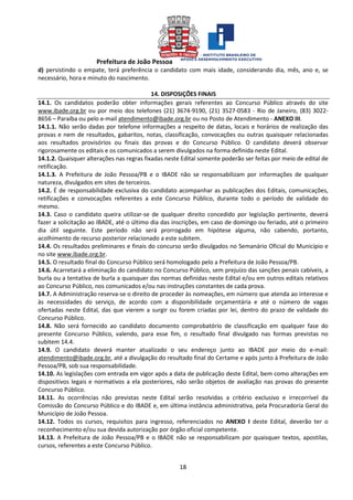 Prefeitura de João Pessoa
18
d) persistindo o empate, terá preferência o candidato com mais idade, considerando dia, mês, ano e, se
necessário, hora e minuto do nascimento.
14. DISPOSIÇÕES FINAIS
14.1. Os candidatos poderão obter informações gerais referentes ao Concurso Público através do site
www.ibade.org.br ou por meio dos telefones (21) 3674-9190, (21) 3527-0583 - Rio de Janeiro, (83) 3022-
8656 – Paraíba ou pelo e-mail atendimento@ibade.org.br ou no Posto de Atendimento - ANEXO III.
14.1.1. Não serão dadas por telefone informações a respeito de datas, locais e horários de realização das
provas e nem de resultados, gabaritos, notas, classificação, convocações ou outras quaisquer relacionadas
aos resultados provisórios ou finais das provas e do Concurso Público. O candidato deverá observar
rigorosamente os editais e os comunicados a serem divulgados na forma definida neste Edital.
14.1.2. Quaisquer alterações nas regras fixadas neste Edital somente poderão ser feitas por meio de edital de
retificação.
14.1.3. A Prefeitura de João Pessoa/PB e o IBADE não se responsabilizam por informações de qualquer
natureza, divulgados em sites de terceiros.
14.2. É de responsabilidade exclusiva do candidato acompanhar as publicações dos Editais, comunicações,
retificações e convocações referentes a este Concurso Público, durante todo o período de validade do
mesmo.
14.3. Caso o candidato queira utilizar-se de qualquer direito concedido por legislação pertinente, deverá
fazer a solicitação ao IBADE, até o último dia das inscrições, em caso de domingo ou feriado, até o primeiro
dia útil seguinte. Este período não será prorrogado em hipótese alguma, não cabendo, portanto,
acolhimento de recurso posterior relacionado a este subitem.
14.4. Os resultados preliminares e finais do concurso serão divulgados no Semanário Oficial do Município e
no site www.ibade.org.br.
14.5. O resultado final do Concurso Público será homologado pelo a Prefeitura de João Pessoa/PB.
14.6. Acarretará a eliminação do candidato no Concurso Público, sem prejuízo das sanções penais cabíveis, a
burla ou a tentativa de burla a quaisquer das normas definidas neste Edital e/ou em outros editais relativos
ao Concurso Público, nos comunicados e/ou nas instruções constantes de cada prova.
14.7. A Administração reserva-se o direito de proceder às nomeações, em número que atenda ao interesse e
às necessidades do serviço, de acordo com a disponibilidade orçamentária e até o número de vagas
ofertadas neste Edital, das que vierem a surgir ou forem criadas por lei, dentro do prazo de validade do
Concurso Público.
14.8. Não será fornecido ao candidato documento comprobatório de classificação em qualquer fase do
presente Concurso Público, valendo, para esse fim, o resultado final divulgado nas formas previstas no
subitem 14.4.
14.9. O candidato deverá manter atualizado o seu endereço junto ao IBADE por meio do e-mail:
atendimento@ibade.org.br, até a divulgação do resultado final do Certame e após junto à Prefeitura de João
Pessoa/PB, sob sua responsabilidade.
14.10. As legislações com entrada em vigor após a data de publicação deste Edital, bem como alterações em
dispositivos legais e normativos a ela posteriores, não serão objetos de avaliação nas provas do presente
Concurso Público.
14.11. As ocorrências não previstas neste Edital serão resolvidas a critério exclusivo e irrecorrível da
Comissão do Concurso Público e do IBADE e, em última instância administrativa, pela Procuradoria Geral do
Município de João Pessoa.
14.12. Todos os cursos, requisitos para ingresso, referenciados no ANEXO I deste Edital, deverão ter o
reconhecimento e/ou sua devida autorização por órgão oficial competente.
14.13. A Prefeitura de João Pessoa/PB e o IBADE não se responsabilizam por quaisquer textos, apostilas,
cursos, referentes a este Concurso Público.
 