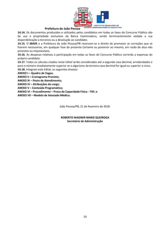 Prefeitura de João Pessoa
19
14.14. Os documentos produzidos e utilizados pelos candidatos em todas as fases do Concurso Público são
de uso e propriedade exclusivos da Banca Examinadora, sendo terminantemente vedada a sua
disponibilização a terceiros ou a devolução ao candidato.
14.15. O IBADE e a Prefeitura de João Pessoa/PB reservam-se o direito de promover as correções que se
fizerem necessárias, em qualquer fase do presente Certame ou posterior ao mesmo, em razão de atos não
previstos ou imprevisíveis.
14.16. As despesas relativas à participação em todas as fases do Concurso Público correrão a expensas do
próprio candidato.
14.17. Todos os cálculos citados neste Edital serão considerados até a segunda casa decimal, arredondados e
para o número imediatamente superior se o algarismo da terceira casa decimal for igual ou superior a cinco.
14.18. Integram este Edital, os seguintes Anexos:
ANEXO I – Quadro de Vagas;
ANEXO II – Cronograma Previsto;
ANEXO III – Posto de Atendimento;
ANEXO IV – Atribuições do cargo;
ANEXO V – Conteúdo Programático;
ANEXO VI – Procedimento – Prova de Capacidade Física - TAF; e
ANEXO VII – Modelo de Atestado Médico.
João Pessoa/PB, 21 de fevereiro de 2018.
ROBERTO WAGNER MARIZ QUEIROGA
Secretário de Administração
 