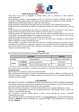 Prefeitura de João Pessoa
2
2.1.8. Estar em dia com as obrigações do Serviço Militar, para os candidatos do sexo masculino,
comprovadamente;
2.1.9. Apresentar original e cópia xerográfica do RG, CPF, Carteira de Trabalho, PIS/PASEP, Certidão de
Casamento, certidão de filhos menores de 18 anos e Título de Eleitor com comprovante da última votação;
2.1.10. Apresentar declaração de bens com dados até a data da posse;
2.1.11. Apresentar Comprovante de Situação Cadastral no CPF regular, junto ao Ministério da Fazenda;
2.1.12. Apresentar comprovante de residência atualizado (dos últimos três meses considerando a data da
posse);
2.1.13. Apresentar Certidão Negativa dos setores de distribuição dos Fóruns Criminais da Justiça Federal,
Estadual e Militar, dos lugares em que tenha residido ou reside nos últimos 5 (cinco) anos;
2.1.14. Apresentar Auto Declaração na qual conste não haver sofrido condenação definitiva por crime ou
contravenção, nem penalidade disciplinar em qualquer função pública, ou, em caso contrário, na qual conste
notícia clara e especifica da ocorrência e os esclarecimentos pertinentes;
2.1.15. Declaração, em formulário específico, se exerce ou não outro cargo, emprego ou função pública
federal, estadual ou municipal, especificando-o(os).
2.2. O candidato, se aprovado e classificado, por ocasião da nomeação, deverá provar que possui todas as
condições para a investidura no cargo para o qual foi inscrito, apresentando todos os documentos exigidos
pelo presente Edital e outros que lhe forem solicitados, confrontando-se, então, declaração e documentos,
sob pena de perda do direito à vaga.
3. DAS FASES
3.1. O presente Concurso Público será composto das seguintes fases:
DAS FASES CARÁTER
1ª FASE Prova Objetiva Classificatório e Eliminatório
2ª FASE
1ª SUBFASE Exame Psicotécnico Eliminatório
2ª SUBFASE Prova de Capacidade Física - TAF Eliminatório
3.2. Ao final de cada fase/subfase, o resultado será divulgado no Semanário Oficial do Município e no site
www.ibade.org.br.
3.3. As fases serão realizadas no município de João Pessoa/PB.
3.3.1. A critério do Instituto Brasileiro de Apoio e Desenvolvimento Executivo – IBADE e da Prefeitura de João
Pessoa/PB, havendo necessidade, candidatos poderão ser alocados para outras localidades adjacentes ao
Município de João Pessoa/PB.
4. DAS INSCRIÇÕES
4.1. Antes de se inscrever, o candidato deverá tomar conhecimento das normas e condições estabelecidas
neste Edital, incluindo seus Anexos, partes integrantes das normas que regem o presente Concurso Público,
das quais não poderá alegar desconhecimento em nenhuma hipótese.
4.1.1. Antes de efetuar a inscrição, o candidato deverá certificar-se dos requisitos exigidos para o cargo.
4.1.1.1. É de responsabilidade exclusiva do candidato/interessado a identificação correta e precisa dos
requisitos e das atribuições do cargo.
4.2. A inscrição no Concurso Público exprime a ciência e tácita aceitação das normas e condições
estabelecidas neste Edital.
4.3. As inscrições deverão ser realizadas pela Internet: no site www.ibade.org.br ou no Posto de Atendimento
definido no ANEXO III, conforme explicitado nos subitens 4.7 e 4.8, no prazo estabelecido no Cronograma
Previsto - ANEXO II.
 