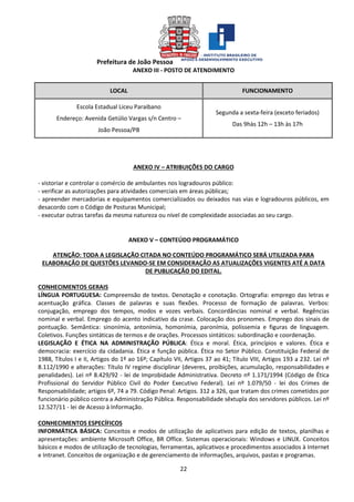 Prefeitura de João Pessoa
22
ANEXO III - POSTO DE ATENDIMENTO
LOCAL FUNCIONAMENTO
Escola Estadual Liceu Paraibano
Endereço: Avenida Getúlio Vargas s/n Centro –
João Pessoa/PB
Segunda a sexta-feira (exceto feriados)
Das 9hàs 12h – 13h às 17h
ANEXO IV – ATRIBUIÇÕES DO CARGO
- vistoriar e controlar o comércio de ambulantes nos logradouros público:
- verificar as autorizações para atividades comerciais em áreas públicas;
- apreender mercadorias e equipamentos comercializados ou deixados nas vias e logradouros públicos, em
desacordo com o Código de Posturas Municipal;
- executar outras tarefas da mesma natureza ou nível de complexidade associadas ao seu cargo.
ANEXO V – CONTEÚDO PROGRAMÁTICO
ATENÇÃO: TODA A LEGISLAÇÃO CITADA NO CONTEÚDO PROGRAMÁTICO SERÁ UTILIZADA PARA
ELABORAÇÃO DE QUESTÕES LEVANDO-SE EM CONSIDERAÇÃO AS ATUALIZAÇÕES VIGENTES ATÉ A DATA
DE PUBLICAÇÃO DO EDITAL.
CONHECIMENTOS GERAIS
LÍNGUA PORTUGUESA: Compreensão de textos. Denotação e conotação. Ortografia: emprego das letras e
acentuação gráfica. Classes de palavras e suas flexões. Processo de formação de palavras. Verbos:
conjugação, emprego dos tempos, modos e vozes verbais. Concordâncias nominal e verbal. Regências
nominal e verbal. Emprego do acento indicativo da crase. Colocação dos pronomes. Emprego dos sinais de
pontuação. Semântica: sinonímia, antonímia, homonímia, paronímia, polissemia e figuras de linguagem.
Coletivos. Funções sintáticas de termos e de orações. Processos sintáticos: subordinação e coordenação.
LEGISLAÇÃO E ÉTICA NA ADMINISTRAÇÃO PÚBLICA: Ética e moral. Ética, princípios e valores. Ética e
democracia: exercício da cidadania. Ética e função pública. Ética no Setor Público. Constituição Federal de
1988, Títulos I e II, Artigos do 1º ao 16º; Capítulo VII, Artigos 37 ao 41; Título VIII, Artigos 193 a 232. Lei nº
8.112/1990 e alterações: Título IV regime disciplinar (deveres, proibições, acumulação, responsabilidades e
penalidades). Lei nº 8.429/92 - lei de Improbidade Administrativa. Decreto nº 1.171/1994 (Código de Ética
Profissional do Servidor Público Civil do Poder Executivo Federal). Lei nº 1.079/50 - lei dos Crimes de
Responsabilidade; artigos 6º, 74 a 79. Código Penal: Artigos. 312 a 326, que tratam dos crimes cometidos por
funcionário público contra a Administração Pública. Responsabilidade sêxtupla dos servidores públicos. Lei nº
12.527/11 - lei de Acesso à Informação.
CONHECIMENTOS ESPECÍFICOS
INFORMÁTICA BÁSICA: Conceitos e modos de utilização de aplicativos para edição de textos, planilhas e
apresentações: ambiente Microsoft Office, BR Office. Sistemas operacionais: Windows e LINUX. Conceitos
básicos e modos de utilização de tecnologias, ferramentas, aplicativos e procedimentos associados à Internet
e Intranet. Conceitos de organização e de gerenciamento de informações, arquivos, pastas e programas.
 