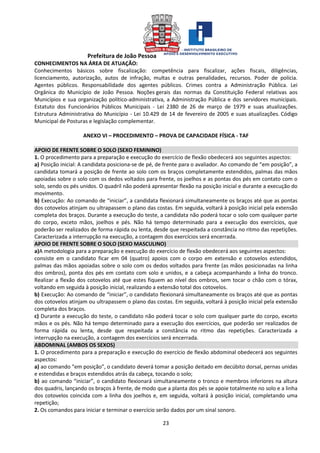 Prefeitura de João Pessoa
23
CONHECIMENTOS NA ÁREA DE ATUAÇÃO:
Conhecimentos básicos sobre fiscalização: competência para fiscalizar, ações fiscais, diligências,
licenciamento, autorização, autos de infração, multas e outras penalidades, recursos. Poder de polícia.
Agentes públicos. Responsabilidade dos agentes públicos. Crimes contra a Administração Pública. Lei
Orgânica do Município de João Pessoa. Noções gerais das normas da Constituição Federal relativas aos
Municípios e sua organização político-administrativa, a Administração Pública e dos servidores municipais.
Estatuto dos Funcionários Públicos Municipais - Lei 2380 de 26 de março de 1979 e suas atualizações.
Estrutura Administrativa do Município - Lei 10.429 de 14 de fevereiro de 2005 e suas atualizações. Código
Municipal de Posturas e legislação complementar.
ANEXO VI – PROCEDIMENTO – PROVA DE CAPACIDADE FÍSICA - TAF
APOIO DE FRENTE SOBRE O SOLO (SEXO FEMININO)
1. O procedimento para a preparação e execução do exercício de flexão obedecerá aos seguintes aspectos:
a) Posição inicial: A candidata posiciona-se de pé, de frente para o avaliador. Ao comando de “em posição”, a
candidata tomará a posição de frente ao solo com os braços completamente estendidos, palmas das mãos
apoiadas sobre o solo com os dedos voltados para frente, os joelhos e as pontas dos pés em contato com o
solo, sendo os pés unidos. O quadril não poderá apresentar flexão na posição inicial e durante a execução do
movimento.
b) Execução: Ao comando de “iniciar”, a candidata flexionará simultaneamente os braços até que as pontas
dos cotovelos atinjam ou ultrapassem o plano das costas. Em seguida, voltará à posição inicial pela extensão
completa dos braços. Durante a execução do teste, a candidata não poderá tocar o solo com qualquer parte
do corpo, exceto mãos, joelhos e pés. Não há tempo determinado para a execução dos exercícios, que
poderão ser realizados de forma rápida ou lenta, desde que respeitada a constância no ritmo das repetições.
Caracterizada a interrupção na execução, a contagem dos exercícios será encerrada.
APOIO DE FRENTE SOBRE O SOLO (SEXO MASCULINO)
a)A metodologia para a preparação e execução do exercício de flexão obedecerá aos seguintes aspectos:
consiste em o candidato ficar em 04 (quatro) apoios com o corpo em extensão e cotovelos estendidos,
palmas das mãos apoiadas sobre o solo com os dedos voltados para frente (as mãos posicionadas na linha
dos ombros), ponta dos pés em contato com solo e unidos, e a cabeça acompanhando a linha do tronco.
Realizar a flexão dos cotovelos até que estes fiquem ao nível dos ombros, sem tocar o chão com o tórax,
voltando em seguida à posição inicial, realizando a extensão total dos cotovelos.
b) Execução: Ao comando de “iniciar”, o candidato flexionará simultaneamente os braços até que as pontas
dos cotovelos atinjam ou ultrapassem o plano das costas. Em seguida, voltará à posição inicial pela extensão
completa dos braços.
c) Durante a execução do teste, o candidato não poderá tocar o solo com qualquer parte do corpo, exceto
mãos e os pés. Não há tempo determinado para a execução dos exercícios, que poderão ser realizados de
forma rápida ou lenta, desde que respeitada a constância no ritmo das repetições. Caracterizada a
interrupção na execução, a contagem dos exercícios será encerrada.
ABDOMINAL (AMBOS OS SEXOS)
1. O procedimento para a preparação e execução do exercício de flexão abdominal obedecerá aos seguintes
aspectos:
a) ao comando “em posição”, o candidato deverá tomar a posição deitado em decúbito dorsal, pernas unidas
e estendidas e braços estendidos atrás da cabeça, tocando o solo;
b) ao comando “iniciar”, o candidato flexionará simultaneamente o tronco e membros inferiores na altura
dos quadris, lançando os braços à frente, de modo que a planta dos pés se apoie totalmente no solo e a linha
dos cotovelos coincida com a linha dos joelhos e, em seguida, voltará à posição inicial, completando uma
repetição;
2. Os comandos para iniciar e terminar o exercício serão dados por um sinal sonoro.
 
