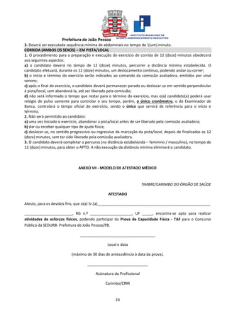 Prefeitura de João Pessoa
24
3. Deverá ser executada sequência mínima de abdominais no tempo de 1(um) minuto.
CORRIDA (AMBOS OS SEXOS) – EM PISTA/LOCAL
1. O procedimento para a preparação e execução do exercício de corrida de 12 (doze) minutos obedecerá
aos seguintes aspectos:
a) o candidato deverá no tempo de 12 (doze) minutos, percorrer a distância mínima estabelecida. O
candidato efetuará, durante os 12 (doze) minutos, um deslocamento contínuo, podendo andar ou correr;
b) o início e término do exercício serão indicados ao comando da comissão avaliadora, emitidos por sinal
sonoro;
c) após o final do exercício, o candidato deverá permanecer parado ou deslocar-se em sentido perpendicular
à pista/local, sem abandoná-la, até ser liberado pela comissão;
d) não será informado o tempo que restar para o término do exercício, mas o(a) candidato(a) poderá usar
relógio de pulso somente para controlar o seu tempo, porém, o único cronômetro, o do Examinador de
Banca, controlará o tempo oficial do exercício, sendo o único que servirá de referência para o início e
término.
2. Não será permitido ao candidato:
a) uma vez iniciado o exercício, abandonar a pista/local antes de ser liberado pela comissão avaliadora;
b) dar ou receber qualquer tipo de ajuda física;
c) deslocar-se, no sentido progressivo ou regressivo da marcação da pista/local, depois de finalizados os 12
(doze) minutos, sem ter sido liberado pela comissão avaliadora.
3. O candidato deverá completar o percurso (na distância estabelecida – feminino / masculino), no tempo de
12 (doze) minutos, para obter o APTO. A não execução da distância mínima eliminará o candidato.
ANEXO VII - MODELO DE ATESTADO MÉDICO
TIMBRE/CARIMBO DO ÓRGÃO DE SAÚDE
ATESTADO
Atesto, para os devidos fins, que o(a) Sr.(a)______________________________________________________
_______________________, RG n.º ____________________, UF _____, encontra-se apto para realizar
atividades de esforços físicos, podendo participar da Prova de Capacidade Física - TAF para o Concurso
Público da SEDURB- Prefeitura de João Pessoa/PB.
____________________________________
Local e data
(máximo de 30 dias de antecedência à data da prova).
_____________________________
Assinatura do Profissional
Carimbo/CRM
 