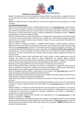 Prefeitura de João Pessoa
4
4.6.11. O interessado que não tiver seu pedido de isenção deferido e que não efetuar o pagamento do valor
da inscrição dentro do prazo estabelecido para inscrição estará automaticamente excluído do Concurso
Público.
4.6.12. O candidato que tiver a isenção deferida, mas que tenha realizado outra inscrição paga terá a isenção
cancelada.
4.7. Da inscrição pela Internet
4.7.1. Para se inscrever pela internet, o candidato deverá acessar o site www.ibade.org.br, onde constam o
Edital, a Ficha de Inscrição via Internet e os procedimentos necessários à efetivação da inscrição. A inscrição
pela Internet estará disponível durante as 24 horas do dia, ininterruptamente, desde as 10 horas do 1º dia de
inscrição até as 15h do último dia de inscrição, conforme estabelecido no Cronograma Previsto – ANEXO II,
considerando-se o Horário do Estado da Paraíba.
4.7.2. O candidato deverá ler e seguir atentamente as orientações para preenchimento da Ficha de Inscrição
via Internet e demais procedimentos, tomando todo o cuidado com a confirmação dos dados preenchidos
antes de enviar a inscrição, evitando-se que o botão de rolagem do mouse seja acionado indevidamente e
altere os respectivos dados.
4.7.3. Ao efetuar a inscrição via Internet, o candidato deverá imprimir o boleto bancário e efetuar o
pagamento do valor da inscrição até a data do seu vencimento. Caso o pagamento não seja efetuado, deverá
acessar o site www.ibade.org.br e emitir a 2ª via do boleto bancário, que terá nova data de vencimento. A 2ª
via do boleto bancário estará disponível no site para impressão até as15 horas do último dia de pagamento,
considerando-se o Horário do Estado da Paraíba. A data limite de vencimento do boleto bancário será o
primeiro dia útil após o encerramento das inscrições. Após essa data, qualquer pagamento efetuado será
desconsiderado.
4.7.4. As inscrições somente serão confirmadas após o banco ratificar o efetivo pagamento do valor da
inscrição, que deverá ser feito dentro do prazo estabelecido, em qualquer agência bancária,
obrigatoriamente por meio do boleto bancário específico, impresso pelo próprio candidato no momento da
inscrição. Não será aceito pagamento feito por meio de depósito bancário, DOC´s ou similares.
4.7.5. Caso o valor pago seja inferior ao valor da inscrição, a inscrição não será confirmada.
4.7.6. O boleto bancário pago, autenticado pelo banco ou comprovante de pagamento, deverá estar de
posse do candidato durante todo o Certame, para eventual certificação e consulta pelos organizadores.
Boletos pagos em casas lotéricas poderão demorar mais tempo para compensação.
4.7.7. Os candidatos deverão verificar a confirmação de sua inscrição no site www.ibade.org.br a partir do
quinto dia útil após a efetivação do pagamento do boleto bancário.
4.7.8. A confirmação da inscrição deverá ser impressa pelo candidato e guardada consigo, juntamente com o
boleto bancário e respectivo comprovante de pagamento.
4.7.9. O descumprimento de quaisquer das instruções para inscrição via Internet implicará no cancelamento
da mesma.
4.7.10. A inscrição via Internet é de inteira responsabilidade do candidato e deve ser feita com antecedência,
evitando-se o possível congestionamento de comunicação do site www.ibade.org.br nos últimos dias de
inscrição.
4.7.11. O IBADE ou a Prefeitura de João Pessoa/PB não serão responsáveis por problemas na inscrição ou
emissão de boletos via Internet, motivados por falhas de comunicação ou congestionamento das linhas de
comunicação nos últimos dias do período de inscrição e pagamento, que venham a impossibilitar a
transferência e o recebimento de dados.
4.7.12. A homologação preliminar das inscrições será disponibilizada no site www.ibade.org.br, na data
prevista no cronograma – ANEXO II.
4.7.13. O candidato disporá de 02(dois) dias úteis para contestar a homologação preliminar, exclusivamente
mediante preenchimento de formulário digital, que estará disponível no sitewww.ibade.org.br, a partir das
8h do primeiro dia até as18h do último dia do prazo previsto no Cronograma – ANEXO II, considerando-se o
Horário do Estado da Paraíba.
 