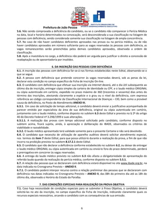 Prefeitura de João Pessoa
6
5.6. Não sendo comprovada a deficiência do candidato, ou se o candidato não comparecer à Perícia Médica
na data, local e horário determinados na convocação, será desconsiderada a sua classificação na listagem de
pessoas com deficiência, sendo considerada somente sua classificação na listagem de ampla concorrência.
5.7. No caso de não haver candidatos deficientes aprovados nas provas ou na perícia médica, ou de não
haver candidatos aprovados em número suficiente para as vagas reservadas às pessoas com deficiência, as
vagas remanescentes serão preenchidas pelos demais candidatos aprovados, observada a ordem de
classificação.
5.8. Após a investidura no cargo, a deficiência não poderá ser arguida para justificar o direito a concessão de
readaptação ou de aposentadoria por invalidez.
6. DA INSCRIÇÃO DAS PESSOAS COM DEFICIÊNCIA
6.1. A inscrição das pessoas com deficiência far-se-á nas formas estabelecidas neste Edital, observando-se o
que se segue.
6.2. A pessoa com deficiência que pretende concorrer às vagas reservadas deverá, sob as penas da lei,
declarar esta condição no campo específico da Ficha de Inscrição On-line.
6.3. O candidato com deficiência que efetuar sua inscrição via Internet deverá, até o dia útil subsequente ao
último dia de inscrição, entregar cópia simples da carteira de identidade ou CPF, e o laudo médico ORIGINAL
ou cópia autenticada em cartório, expedido no prazo máximo de 360 (trezentos e sessenta) dias antes do
término das inscrições, atestando claramente a espécie e o grau ou o nível da deficiência, com expressa
referência ao código correspondente da Classificação Internacional de Doenças – CID, bem como a provável
causa da deficiência, no Posto de Atendimento ANEXO III.
6.3.1. Em caso de solicitação de tempo adicional, o candidato deverá enviar a justificativa acompanhada de
parecer emitido por especialista da área de sua deficiência, original ou cópia autenticada em cartório,
juntamente com o laudo médico, conforme disposto no subitem 6.3 deste Edital e previsto no § 2º do artigo
40 do Decreto Federal nº 3.298/1999 e suas alterações.
6.3.1.1. A realização das provas com tempo adicional solicitado pelo candidato, conforme disposto no
subitem acima, ficará sujeita, ainda, à apreciação e deliberação do IBADE, observados os critérios de
viabilidade e razoabilidade.
6.3.2. O laudo médico apresentado terá validade somente para o presente Certame e não será devolvido.
6.4. O candidato que necessita de utilização de aparelho auditivo deverá solicitar atendimento especial,
nos termos do item 7 deste Edital, para que possa utilizá-lo durante a realização da prova, a fim de que não
incorra na proibição prevista no subitem 8.17.2.1 deste Edital.
6.5. O candidato que não declarar a deficiência conforme estabelecido no subitem 6.2, ou deixar de entregar
o laudo médico ORIGINAL ou cópia autenticada em cartório ou enviá-lo fora do prazo determinado, perderá
a prerrogativa em concorrer às vagas reservadas.
6.6. A entrega do laudo médico previsto no subitem 6.3 não afasta a obrigatoriedade de apresentação do
referido laudo quando da realização da perícia médica, conforme disposto no subitem 5.5.1.
6.7. A relação das pessoas que se declararam com deficiência estará disponível no site www.ibade.org.br, na
data indicada no Cronograma Previsto – ANEXO II.
6.7.1. O candidato poderá interpor recurso contra a relação preliminar das pessoas que se declararam com
deficiência nas datas indicadas no Cronograma Previsto – ANEXO II, das 08h do primeiro dia até as 18h do
último dia, observado o Horário do Estado da Paraíba.
7. DAS CONDIÇÕES ESPECIAIS PARA REALIZAÇÃO DA PROVA OBJETIVA
7.1. Caso haja necessidade de condições especiais para se submeter à Prova Objetiva, o candidato deverá
solicitá-las no ato da inscrição, no campo específico da Ficha de Inscrição, indicando claramente quais os
recursos especiais necessários, arcando o candidato com as consequências de sua omissão.
 