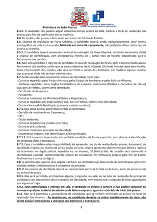 Prefeitura de João Pessoa
8
8.3.1. O candidato não poderá alegar desconhecimento acerca da data, horário e local de realização das
provas, para fins de justificativa de sua ausência.
8.4. Os horários das provas referir-se-ão ao Horário do Estado da Paraíba.
8.5. Quando da realização da Prova Objetiva, o candidato deverá, ainda, obrigatoriamente, levar caneta
esferográfica de tinta azul ou preta, fabricada em material transparente, não podendo utilizar outro tipo de
caneta ou material.
8.5.1. O candidato deverá comparecer ao local de realização da Prova Objetiva, portando documento oficial
e original de identificação, com antecedência mínima de 1 (uma) hora do horário estabelecido para o
fechamento dos portões.
8.6. Não será permitido o ingresso de candidato no local de realização das fases, após o horário fixado para o
fechamento dos portões, sendo que as provas objetivas serão iniciadas 20 (vinte) minutos após esse horário.
Após o fechamento dos portões, não será permitido o acesso de candidatos, em hipótese alguma, mesmo
que as provas ainda não tenham sido iniciadas.
8.7. Serão considerados documentos oficiais de identidade (com foto):
- Carteiras expedidas pelas Forças Armadas, pelos Corpos de Bombeiros e pelas Polícias Militares;
- Carteiras expedidas pelos órgãos fiscalizadores de exercício profissional (Ordens e Conselhos de Classe)
que, por Lei Federal, valem como identidade;
- Certificado de Reservista;
- Passaporte;
- Carteiras Funcionais do Ministério Público e Magistratura;
- Carteiras expedidas por órgão público que, por Lei Federal, valem como identidade;
- Carteira Nacional de Habilitação (somente modelo com foto).
8.7.1. Não serão aceitos como documentos de identidade:
- Certidão de nascimento ou Casamento;
- CPF;
- Títulos eleitorais;
- Carteiras de Motorista (modelo sem foto);
- Carteiras de Estudante;
- Carteiras Funcionais sem valor de identidade;
- Documentos ilegíveis, não identificáveis e/ou danificados.
8.7.1.1. O documento deverá estar em perfeitas condições, de forma a permitir, com clareza, a identificação
do candidato (foto e assinatura).
8.7.2. Caso o candidato esteja impossibilitado de apresentar, no dia de realização das provas, documento de
identidade original, por motivo de perda, roubo ou furto, deverá apresentar documento que ateste o registro
da ocorrência em órgão policial, expedido há, no máximo, 30 (trinta) dias. Na ocasião será submetido à
identificação especial, compreendendo coletas de assinaturas em formulário próprio para fins de Exame
Grafotécnico e coleta de digital.
8.8. A identificação especial será exigida, também, ao candidato cujo documento de identificação apresente
dúvidas relativas à fisionomia ou à assinatura do portador.
8.9. O documento de identidade deverá ser apresentado ao Fiscal de Sala ou de Local, antes do acesso à sala
ou ao local de prova.
8.9.1. Não será permitido, em hipótese alguma, o ingresso nas salas ou no local de realização das provas de
candidatos sem documento oficial e original de identidade, nem mesmo sob a alegação de estar aguardando
que alguém o traga.
8.9.2. Após identificação e entrada em sala, o candidato se dirigirá à carteira e não poderá consultar ou
manusear qualquer material de estudo ou de leitura enquanto aguardar o horário de início das provas.
8.10. Não será permitida a permanência de candidatos que já tenham terminado as provas no local de
realização das mesmas. Ao terminarem, os candidatos deverão se retirar imediatamente do local, não
sendo possível nem mesmo a utilização dos banheiros e bebedouros.
 