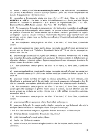 a) acessar o endereço eletrônico www.concursosfcc.com.br – por meio do link correspondente
ao Concurso da Secretaria de Estado de Educação de Minas Gerais, ler e aceitar o requerimento de
isenção do pagamento do valor de inscrição;
b) encaminhar a documentação citada nos itens 5.3.5 a 5.3.9 deste Edital, no período de
08/08/2011 a 12/08/2011, via Sedex ou Aviso de Recebimento (AR), à Fundação Carlos Chagas
(Núcleo de Tratamento da Informação – Ref.: Isenção de Pagamento/SEE-MG) – Av. Prof.
Francisco Morato, 1565, Jardim Guedala – São Paulo – SP – CEP 05513-900).
5.3.5 No requerimento de isenção do pagamento do valor de inscrição o candidato deverá firmar
declaração de que é desempregado, não se encontra em gozo de nenhum benefício previdenciário
de prestação continuada, não aufere nenhum tipo de renda – exceto a proveniente de seguro-
desemprego – e que sua situação econômico-financeira não lhe permite pagar o referido valor sem
prejuízo do sustento próprio ou de sua família, respondendo civil e criminalmente pelo inteiro teor
de sua declaração.
5.3.6 Para comprovar a situação prevista na alínea “a” do item 5.3.3 deste Edital, o candidato
deverá:
a) apresentar declaração de próprio punho, datada e assinada, na qual informará que nunca teve
registro em sua Carteira de Trabalho e Previdência Social (CTPS) de vínculo empregatício,
quando for o caso; ou
b) apresentar cópia autenticada das páginas da Carteira de Trabalho e Previdência Social (CTPS)
que contenham fotografia, qualificação civil, anotações do último contrato de trabalho (com as
alterações salariais e registro da saída), e da primeira página em branco subsequente à anotação do
último contrato de trabalho ocorrido.
5.3.7 Para comprovar a situação prevista na alínea “b” do item 5.3.3 deste Edital, o candidato
deverá:
a) apresentar declaração de próprio punho, datada e assinada, na qual informará que nunca teve
vínculo estatutário com o poder público nos âmbitos municipal, estadual ou federal, quando for o
caso; ou
b) apresentar certidão expedida por órgão ou entidade competente, em papel timbrado, com
identificação e assinatura legível da autoridade emissora do documento, informando o fim do
vínculo estatutário, ou a cópia da publicação oficial do ato que determinou a extinção do vínculo.
5.3.8 Para comprovar a situação prevista na alínea “c” do item 5.3.3 deste Edital, o candidato
deverá apresentar declaração de próprio punho, datada e assinada, na qual informará que não
possui contrato de prestação de serviços vigente com o poder público nos âmbitos municipal,
estadual ou federal.
5.3.9 Para comprovar a situação prevista na alínea “d” do item 5.3.3 deste Edital, o candidato
deverá:
a)   apresentar certidão em que conste a baixa da atividade autônoma; ou
b) apresentar declaração de próprio punho, datada e assinada, na qual informará não auferir
qualquer tipo de renda (exceto aquela proveniente de seguro desemprego).
5.3.10 Não será concedida isenção do pagamento do valor de inscrição ao candidato que:
a)   deixar de efetuar o requerimento de inscrição pela Internet;
b) omitir informações e/ou torná-las inverídicas;
c)   fraudar e/ou falsificar documento;
d) pleitear a isenção, sem apresentar cópia autenticada dos documentos previstos nos itens
anteriores;

                                                                                                10
 