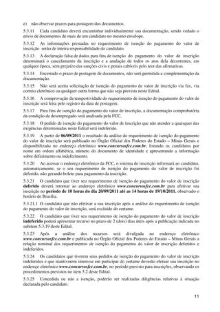e)   não observar prazos para postagem dos documentos.
5.3.11 Cada candidato deverá encaminhar individualmente sua documentação, sendo vedado o
envio de documentos de mais de um candidato no mesmo envelope.
5.3.12 As informações prestadas no requerimento de isenção do pagamento do valor de
inscrição serão de inteira responsabilidade do candidato.
5.3.13 A declaração falsa de dados para fins de isenção do pagamento do valor de inscrição
determinará o cancelamento da inscrição e a anulação de todos os atos dela decorrentes, em
qualquer época, sem prejuízo das sanções civis e penais cabíveis pelo teor das afirmativas.
5.3.14 Encerrado o prazo de postagem de documentos, não será permitida a complementação da
documentação.
5.3.15 Não será aceita solicitação de isenção do pagamento de valor de inscrição via fax, via
correio eletrônico ou qualquer outra forma que não seja prevista neste Edital.
5.3.16 A comprovação da tempestividade do requerimento de isenção do pagamento do valor de
inscrição será feita pelo registro da data de postagem.
5.3.17 Para fins de isenção do pagamento do valor de inscrição, a documentação comprobatória
da condição de desempregado será analisada pela FCC.
5.3.18 O pedido de isenção do pagamento do valor de inscrição que não atender a quaisquer das
exigências determinadas neste Edital será indeferido.
5.3.19 A partir de 06/09/2011 o resultado da análise do requerimento de isenção do pagamento
do valor de inscrição será publicado no Órgão Oficial dos Poderes do Estado – Minas Gerais e
disponibilizado no endereço eletrônico www.concursosfcc.com.br, listando os candidatos por
nome em ordem alfabética, número do documento de identidade e apresentando a informação
sobre deferimento ou indeferimento.
5.3.20 Ao acessar o endereço eletrônico da FCC, o sistema de inscrição informará ao candidato,
automaticamente, se o seu requerimento de isenção do pagamento do valor de inscrição foi
deferido, não gerando boleto para pagamento da inscrição.
5.3.21 O candidato que tiver seu requerimento de isenção do pagamento do valor de inscrição
deferido deverá retornar ao endereço eletrônico www.concursosfcc.com.br para efetivar sua
inscrição no período de 10 horas do dia 20/09/2011 até as 14 horas de 19/10/2011, observado o
horário de Brasília.
5.3.21.1 O candidato que não efetivar a sua inscrição após a análise do requerimento de isenção
do pagamento do valor de inscrição, será excluído do certame.
5.3.22 O candidato que tiver seu requerimento de isenção do pagamento do valor de inscrição
indeferido poderá apresentar recurso no prazo de 2 (dois) dias úteis após a publicação indicada no
subitem 5.3.19 deste Edital.
5.3.23 Após a análise dos recursos será divulgada no endereço eletrônico
www.concursosfcc.com.br e publicada no Órgão Oficial dos Poderes do Estado – Minas Gerais a
relação nominal dos requerimentos de isenção do pagamento do valor de inscrição deferidos e
indeferidos.
5.3.24 Os candidatos que tiverem seus pedidos de isenção do pagamento do valor de inscrição
indeferidos e que mantiverem interesse em participar do certame deverão efetuar sua inscrição no
endereço eletrônico www.concursosfcc.com.br, no período previsto para inscrições, observando os
procedimentos previstos no item 5.2 deste Edital.
5.3.25 Concedida ou não a isenção, poderão ser realizadas diligências relativas à situação
declarada pelo candidato.

                                                                                               11
 