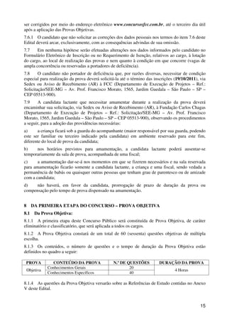 ser corrigidos por meio do endereço eletrônico www.concursosfcc.com.br, até o terceiro dia útil
após a aplicação das Provas Objetivas.
7.6.1 O candidato que não solicitar as correções dos dados pessoais nos termos do item 7.6 deste
Edital deverá arcar, exclusivamente, com as consequências advindas de sua omissão.
7.7    Em nenhuma hipótese serão efetuadas alterações nos dados informados pelo candidato no
Formulário Eletrônico de Inscrição ou no Requerimento de Isenção, relativos ao cargo, à lotação
do cargo, ao local de realização das provas e nem quanto à condição em que concorre (vagas de
ampla concorrência ou reservadas a portadores de deficiência).
7.8     O candidato não portador de deficiência que, por razões diversas, necessitar de condição
especial para realização da prova deverá solicitá-la até o término das inscrições (19/10/2011), via
Sedex ou Aviso de Recebimento (AR) à FCC (Departamento de Execução de Projetos – Ref.:
Solicitação/SEE-MG – Av. Prof. Francisco Morato, 1565, Jardim Guedala – São Paulo – SP –
CEP 05513-900).
7.9    A candidata lactante que necessitar amamentar durante a realização da prova deverá
encaminhar sua solicitação, via Sedex ou Aviso de Recebimento (AR), à Fundação Carlos Chagas
(Departamento de Execução de Projetos – Ref.: Solicitação/SEE-MG – Av. Prof. Francisco
Morato, 1565, Jardim Guedala – São Paulo – SP – CEP 05513-900), observando os procedimentos
a seguir, para a adoção das providências necessárias:
a)     a criança ficará sob a guarda do acompanhante (maior responsável por sua guarda, podendo
este ser familiar ou terceiro indicado pela candidata) em ambiente reservado para este fim,
diferente do local de prova da candidata;
b)    nos horários previstos para amamentação, a candidata lactante poderá ausentar-se
temporariamente da sala de prova, acompanhada de uma fiscal;
c)     a amamentação dar-se-á nos momentos em que se fizerem necessários e na sala reservada
para amamentação ficarão somente a candidata lactante, a criança e uma fiscal, sendo vedada a
permanência de babás ou quaisquer outras pessoas que tenham grau de parentesco ou de amizade
com a candidata;
d)    não haverá, em favor da candidata, prorrogação de prazo de duração da prova ou
compensação pelo tempo de prova dispensado na amamentação.


8     DA PRIMEIRA ETAPA DO CONCURSO – PROVA OBJETIVA
8.1     Da Prova Objetiva:
8.1.1 A primeira etapa deste Concurso Público será constituída de Prova Objetiva, de caráter
eliminatório e classificatório, que será aplicada a todos os cargos.
8.1.2 A Prova Objetiva constará de um total de 60 (sessenta) questões objetivas de múltipla
escolha.
8.1.3 Os conteúdos, o número de questões e o tempo de duração da Prova Objetiva estão
definidos no quadro a seguir:

 PROVA           CONTEÚDO DA PROVA              N.º DE QUESTÕES          DURAÇÃO DA PROVA
               Conhecimentos Gerais                     20
    Objetiva                                                                      4 Horas
               Conhecimentos Específicos                40

8.1.4 As questões da Prova Objetiva versarão sobre as Referências de Estudo contidas no Anexo
V deste Edital.


                                                                                                15
 
