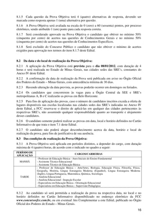 8.1.5 Cada questão da Prova Objetiva terá 4 (quatro) alternativas de resposta, devendo ser
marcada como resposta apenas 1 (uma) alternativa por questão.
8.1.6 A Prova Objetiva será avaliada na escala de 0 (zero) a 60 (sessenta) pontos, por processo
eletrônico, sendo atribuído 1 (um) ponto para cada resposta correta.
8.1.7 Será considerado aprovado na Prova Objetiva o candidato que obtiver no mínimo 50%
(cinquenta por cento) de acertos nas questões de Conhecimentos Gerais e no mínimo 50%
(cinquenta por cento) de acertos nas questões de Conhecimentos Específicos.
8.1.8 Será excluído do Concurso Público o candidato que não obtiver o mínimo de acertos
exigidos para aprovação nos termos do item 8.1.7 deste Edital.


8.2     Da data e do local de realização da Prova Objetiva:
8.2.1 A aplicação da Prova Objetiva está prevista para o dia 08/01/2012, com duração de 4
horas e será realizada no Estado de Minas Gerais, nas cidades sedes das SRE’s, constantes do
Anexo IV deste Edital.
8.2.2 A confirmação da data de realização da Prova será publicada em aviso no Órgão Oficial
dos Poderes do Estado – Minas Gerais, com antecedência mínima de 30 dias.
8.2.3    Havendo alteração da data prevista, as provas poderão ocorrer em domingos ou feriados.
8.2.4 Os candidatos que concorrerem às vagas para a Órgão Central da SEE e SRE’s
metropolitanas A, B e C realizarão as provas em Belo Horizonte.
8.2.5 Para fins de aplicação das provas, caso o número de candidatos inscritos exceda a oferta de
lugares disponíveis nas escolas localizadas nas cidades sedes das SRE’s indicadas no Anexo IV
deste Edital, a FCC reserva-se o direito de aplicá-las em qualquer das cidades pertencentes às
respectivas SRE’s, não assumindo qualquer responsabilidade quanto ao transporte e alojamento
desses candidatos.
8.2.6 O candidato somente poderá realizar as provas em data, local e horário definidos no Cartão
Informativo de que trata o item 7.1 deste Edital.
8.2.7 O candidato não poderá alegar desconhecimento acerca da data, horário e local de
realização da prova, para fins de justificativa de sua ausência.
8.3     Das condições de realização da Prova Objetiva:
8.3.1 A Prova Objetiva será aplicada em períodos distintos, a depender do cargo, com duração
máxima de 4 (quatro) horas, de acordo com o indicado no quadro a seguir:
PERÍODO DE
                                                 CARGOS/CARREIRAS
APLICAÇÃO
                 - Professor de Educação Básica - Anos Iniciais do Ensino Fundamental
  MANHÃ          - Assistente Técnico Educacional
                 - Assistente Técnico de Educação Básica
                 - Professor de Educação Básica – Arte/Artes, Biologia, Educação Física, Filosofia, Física,
                 Geografia, História, Língua Estrangeira Moderna (Espanhol), Língua Estrangeira Moderna
                 (Inglês), Língua Portuguesa, Matemática, Química, Sociologia
   TARDE         - Analista Educacional
                 - Analista Educacional - Inspeção Escolar
                 - Especialista em Educação Básica - Orientação Educacional
                 - Especialista em Educação Básica – Supervisão Pedagógica

8.3.2 Ao candidato só será permitida a realização da prova na respectiva data, no local e no
horário definidos no Cartão Informativo disponibilizado no endereço eletrônico da FCC
www.concursosfcc.com.br, ou em eventual Ato Complementar a este Edital, publicado no Órgão
Oficial dos Poderes do Estado – Minas Gerais.
                                                                                                        16
 