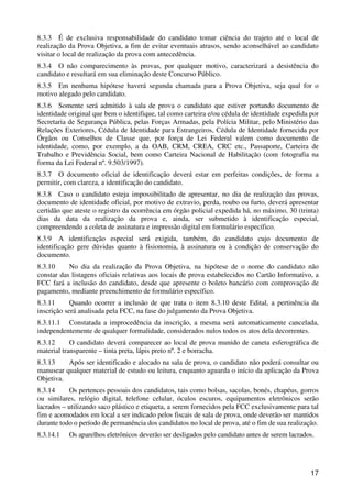 8.3.3 É de exclusiva responsabilidade do candidato tomar ciência do trajeto até o local de
realização da Prova Objetiva, a fim de evitar eventuais atrasos, sendo aconselhável ao candidato
visitar o local de realização da prova com antecedência.
8.3.4 O não comparecimento às provas, por qualquer motivo, caracterizará a desistência do
candidato e resultará em sua eliminação deste Concurso Público.
8.3.5 Em nenhuma hipótese haverá segunda chamada para a Prova Objetiva, seja qual for o
motivo alegado pelo candidato.
8.3.6 Somente será admitido à sala de prova o candidato que estiver portando documento de
identidade original que bem o identifique, tal como carteira e/ou cédula de identidade expedida por
Secretaria de Segurança Pública, pelas Forças Armadas, pela Polícia Militar, pelo Ministério das
Relações Exteriores, Cédula de Identidade para Estrangeiros, Cédula de Identidade fornecida por
Órgãos ou Conselhos de Classe que, por força de Lei Federal valem como documento de
identidade, como, por exemplo, a da OAB, CRM, CREA, CRC etc., Passaporte, Carteira de
Trabalho e Previdência Social, bem como Carteira Nacional de Habilitação (com fotografia na
forma da Lei Federal nº. 9.503/1997).
8.3.7 O documento oficial de identificação deverá estar em perfeitas condições, de forma a
permitir, com clareza, a identificação do candidato.
8.3.8 Caso o candidato esteja impossibilitado de apresentar, no dia de realização das provas,
documento de identidade oficial, por motivo de extravio, perda, roubo ou furto, deverá apresentar
certidão que ateste o registro da ocorrência em órgão policial expedida há, no máximo, 30 (trinta)
dias da data da realização da prova e, ainda, ser submetido à identificação especial,
compreendendo a coleta de assinatura e impressão digital em formulário específico.
8.3.9 A identificação especial será exigida, também, do candidato cujo documento de
identificação gere dúvidas quanto à fisionomia, à assinatura ou à condição de conservação do
documento.
8.3.10     No dia da realização da Prova Objetiva, na hipótese de o nome do candidato não
constar das listagens oficiais relativas aos locais de prova estabelecidos no Cartão Informativo, a
FCC fará a inclusão do candidato, desde que apresente o boleto bancário com comprovação de
pagamento, mediante preenchimento de formulário específico.
8.3.11      Quando ocorrer a inclusão de que trata o item 8.3.10 deste Edital, a pertinência da
inscrição será analisada pela FCC, na fase do julgamento da Prova Objetiva.
8.3.11.1 Constatada a improcedência da inscrição, a mesma será automaticamente cancelada,
independentemente de qualquer formalidade, considerados nulos todos os atos dela decorrentes.
8.3.12      O candidato deverá comparecer ao local de prova munido de caneta esferográfica de
material transparente – tinta preta, lápis preto nº. 2 e borracha.
8.3.13    Após ser identificado e alocado na sala de prova, o candidato não poderá consultar ou
manusear qualquer material de estudo ou leitura, enquanto aguarda o início da aplicação da Prova
Objetiva.
8.3.14     Os pertences pessoais dos candidatos, tais como bolsas, sacolas, bonés, chapéus, gorros
ou similares, relógio digital, telefone celular, óculos escuros, equipamentos eletrônicos serão
lacrados – utilizando saco plástico e etiqueta, a serem fornecidos pela FCC exclusivamente para tal
fim e acomodados em local a ser indicado pelos fiscais de sala de prova, onde deverão ser mantidos
durante todo o período de permanência dos candidatos no local de prova, até o fim de sua realização.
8.3.14.1   Os aparelhos eletrônicos deverão ser desligados pelo candidato antes de serem lacrados.




                                                                                                 17
 