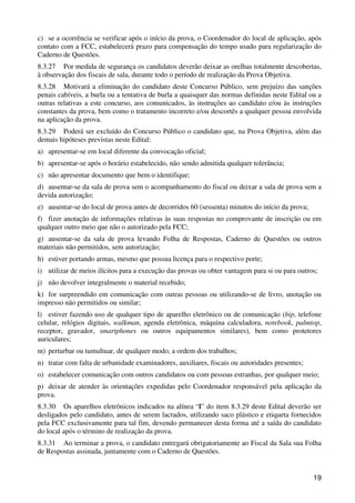 c) se a ocorrência se verificar após o início da prova, o Coordenador do local de aplicação, após
contato com a FCC, estabelecerá prazo para compensação do tempo usado para regularização do
Caderno de Questões.
8.3.27 Por medida de segurança os candidatos deverão deixar as orelhas totalmente descobertas,
à observação dos fiscais de sala, durante todo o período de realização da Prova Objetiva.
8.3.28 Motivará a eliminação do candidato deste Concurso Público, sem prejuízo das sanções
penais cabíveis, a burla ou a tentativa de burla a quaisquer das normas definidas neste Edital ou a
outras relativas a este concurso, aos comunicados, às instruções ao candidato e/ou às instruções
constantes da prova, bem como o tratamento incorreto e/ou descortês a qualquer pessoa envolvida
na aplicação da prova.
8.3.29 Poderá ser excluído do Concurso Público o candidato que, na Prova Objetiva, além das
demais hipóteses previstas neste Edital:
a) apresentar-se em local diferente da convocação oficial;
b) apresentar-se após o horário estabelecido, não sendo admitida qualquer tolerância;
c) não apresentar documento que bem o identifique;
d) ausentar-se da sala de prova sem o acompanhamento do fiscal ou deixar a sala de prova sem a
devida autorização;
e) ausentar-se do local de prova antes de decorridos 60 (sessenta) minutos do início da prova;
f) fizer anotação de informações relativas às suas respostas no comprovante de inscrição ou em
qualquer outro meio que não o autorizado pela FCC;
g) ausentar-se da sala de prova levando Folha de Respostas, Caderno de Questões ou outros
materiais não permitidos, sem autorização;
h) estiver portando armas, mesmo que possua licença para o respectivo porte;
i) utilizar de meios ilícitos para a execução das provas ou obter vantagem para si ou para outros;
j) não devolver integralmente o material recebido;
k) for surpreendido em comunicação com outras pessoas ou utilizando-se de livro, anotação ou
impresso não permitidos ou similar;
l) estiver fazendo uso de qualquer tipo de aparelho eletrônico ou de comunicação (bip, telefone
celular, relógios digitais, walkman, agenda eletrônica, máquina calculadora, notebook, palmtop,
receptor, gravador, smartphones ou outros equipamentos similares), bem como protetores
auriculares;
m) perturbar ou tumultuar, de qualquer modo, a ordem dos trabalhos;
n) tratar com falta de urbanidade examinadores, auxiliares, fiscais ou autoridades presentes;
o) estabelecer comunicação com outros candidatos ou com pessoas estranhas, por qualquer meio;
p) deixar de atender às orientações expedidas pelo Coordenador responsável pela aplicação da
prova.
8.3.30 Os aparelhos eletrônicos indicados na alínea “l” do item 8.3.29 deste Edital deverão ser
desligados pelo candidato, antes de serem lacrados, utilizando saco plástico e etiqueta fornecidos
pela FCC exclusivamente para tal fim, devendo permanecer desta forma até a saída do candidato
do local após o término de realização da prova.
8.3.31 Ao terminar a prova, o candidato entregará obrigatoriamente ao Fiscal da Sala sua Folha
de Respostas assinada, juntamente com o Caderno de Questões.


                                                                                                 19
 