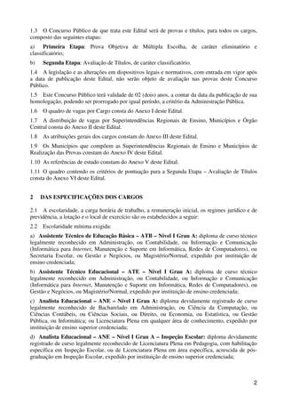 1.3 O Concurso Público de que trata este Edital será de provas e títulos, para todos os cargos,
composto das seguintes etapas:
a) Primeira Etapa: Prova Objetiva de Múltipla Escolha, de caráter eliminatório e
classificatório;
b)    Segunda Etapa: Avaliação de Títulos, de caráter classificatório.
1.4 A legislação e as alterações em dispositivos legais e normativos, com entrada em vigor após
a data de publicação deste Edital, não serão objeto de avaliação nas provas deste Concurso
Público.
1.5 Este Concurso Público terá validade de 02 (dois) anos, a contar da data da publicação de sua
homologação, podendo ser prorrogado por igual período, a critério da Administração Pública.
1.6   O quadro de vagas por Cargo consta do Anexo I deste Edital.
1.7 A distribuição de vagas por Superintendências Regionais de Ensino, Municípios e Órgão
Central consta do Anexo II deste Edital.
1.8   As atribuições gerais dos cargos constam do Anexo III deste Edital.
1.9 Os Municípios que compõem as Superintendências Regionais de Ensino e Municípios de
Realização das Provas constam do Anexo IV deste Edital.
1.10 As referências de estudo constam do Anexo V deste Edital.
1.11 O quadro contendo os critérios de pontuação para a Segunda Etapa – Avaliação de Títulos
consta do Anexo VI deste Edital.


2     DAS ESPECIFICAÇÕES DOS CARGOS

2.1 A escolaridade, a carga horária de trabalho, a remuneração inicial, os regimes jurídico e de
previdência, a lotação e o local de exercício são os estabelecidos a seguir:
2.2   Escolaridade mínima exigida:
a) Assistente Técnico de Educação Básica – ATB – Nível I Grau A: diploma de curso técnico
legalmente reconhecido em Administração, ou Contabilidade, ou Informação e Comunicação
(Informática para Internet, Manutenção e Suporte em Informática, Redes de Computadores), ou
Secretaria Escolar, ou Gestão e Negócios, ou Magistério/Normal, expedido por instituição de
ensino credenciada;
b) Assistente Técnico Educacional – ATE – Nível I Grau A: diploma de curso técnico
legalmente reconhecido em Administração, ou Contabilidade, ou Informação e Comunicação
(Informática para Internet, Manutenção e Suporte em Informática, Redes de Computadores), ou
Gestão e Negócios, ou Magistério/Normal, expedido por instituição de ensino credenciada;
c) Analista Educacional – ANE – Nível I Grau A: diploma devidamente registrado de curso
legalmente reconhecido de Bacharelado em Administração, ou Ciência da Computação, ou
Ciências Contábeis, ou Ciências Sociais, ou Direito, ou Economia, ou Estatística, ou Gestão
Pública, ou Informática; ou Licenciatura Plena em qualquer área de conhecimento, expedido por
instituição de ensino superior credenciada;
d) Analista Educacional – ANE – Nível I Grau A – Inspeção Escolar: diploma devidamente
registrado de curso legalmente reconhecido de Licenciatura Plena em Pedagogia, com habilitação
específica em Inspeção Escolar, ou de Licenciatura Plena em área específica, acrescida de pós-
graduação em Inspeção Escolar, expedido por instituição de ensino superior credenciada;



                                                                                              2
 