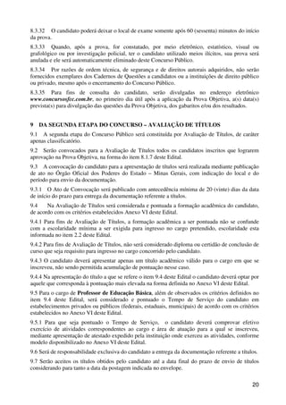 8.3.32 O candidato poderá deixar o local de exame somente após 60 (sessenta) minutos do início
da prova.
8.3.33 Quando, após a prova, for constatado, por meio eletrônico, estatístico, visual ou
grafológico ou por investigação policial, ter o candidato utilizado meios ilícitos, sua prova será
anulada e ele será automaticamente eliminado deste Concurso Público.
8.3.34 Por razões de ordem técnica, de segurança e de direitos autorais adquiridos, não serão
fornecidos exemplares dos Cadernos de Questões a candidatos ou a instituições de direito público
ou privado, mesmo após o encerramento do Concurso Público.
8.3.35 Para fins de consulta do candidato, serão divulgadas no endereço eletrônico
www.concursosfcc.com.br, no primeiro dia útil após a aplicação da Prova Objetiva, a(s) data(s)
prevista(s) para divulgação das questões da Prova Objetiva, dos gabaritos e/ou dos resultados.


9   DA SEGUNDA ETAPA DO CONCURSO – AVALIAÇÃO DE TÍTULOS
9.1 A segunda etapa do Concurso Público será constituída por Avaliação de Títulos, de caráter
apenas classificatório.
9.2 Serão convocados para a Avaliação de Títulos todos os candidatos inscritos que lograrem
aprovação na Prova Objetiva, na forma do item 8.1.7 deste Edital.
9.3 A convocação do candidato para a apresentação de títulos será realizada mediante publicação
de ato no Órgão Oficial dos Poderes do Estado – Minas Gerais, com indicação do local e do
período para envio da documentação.
9.3.1 O Ato de Convocação será publicado com antecedência mínima de 20 (vinte) dias da data
de início do prazo para entrega da documentação referente a títulos.
9.4    Na Avaliação de Títulos será considerada e pontuada a formação acadêmica do candidato,
de acordo com os critérios estabelecidos Anexo VI deste Edital.
9.4.1 Para fins de Avaliação de Títulos, a formação acadêmica a ser pontuada não se confunde
com a escolaridade mínima a ser exigida para ingresso no cargo pretendido, escolaridade esta
informada no item 2.2 deste Edital.
9.4.2 Para fins de Avaliação de Títulos, não será considerado diploma ou certidão de conclusão de
curso que seja requisito para ingresso no cargo concorrido pelo candidato.
9.4.3 O candidato deverá apresentar apenas um título acadêmico válido para o cargo em que se
inscreveu, não sendo permitida acumulação de pontuação nesse caso.
9.4.4 Na apresentação do título a que se refere o item 9.4 deste Edital o candidato deverá optar por
aquele que corresponda à pontuação mais elevada na forma definida no Anexo VI deste Edital.
9.5 Para o cargo de Professor de Educação Básica, além de observados os critérios definidos no
item 9.4 deste Edital, será considerado e pontuado o Tempo de Serviço do candidato em
estabelecimentos privados ou públicos (federais, estaduais, municipais) de acordo com os critérios
estabelecidos no Anexo VI deste Edital.
9.5.1 Para que seja pontuado o Tempo de Serviço, o candidato deverá comprovar efetivo
exercício de atividades correspondentes ao cargo e área de atuação para a qual se inscreveu,
mediante apresentação de atestado expedido pela instituição onde exerceu as atividades, conforme
modelo disponibilizado no Anexo VI deste Edital.
9.6 Será de responsabilidade exclusiva do candidato a entrega da documentação referente a títulos.
9.7 Serão aceitos os títulos obtidos pelo candidato até a data final do prazo de envio de títulos
considerando para tanto a data da postagem indicada no envelope.

                                                                                                 20
 