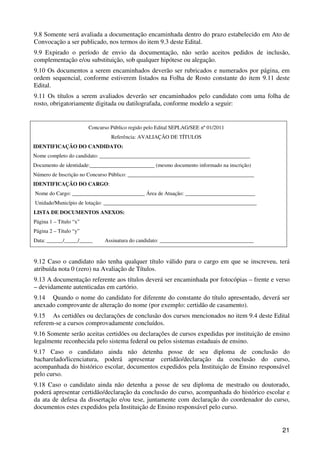 9.8 Somente será avaliada a documentação encaminhada dentro do prazo estabelecido em Ato de
Convocação a ser publicado, nos termos do item 9.3 deste Edital.
9.9 Expirado o período de envio da documentação, não serão aceitos pedidos de inclusão,
complementação e/ou substituição, sob qualquer hipótese ou alegação.
9.10 Os documentos a serem encaminhados deverão ser rubricados e numerados por página, em
ordem sequencial, conforme estiverem listados na Folha de Rosto constante do item 9.11 deste
Edital.
9.11 Os títulos a serem avaliados deverão ser encaminhados pelo candidato com uma folha de
rosto, obrigatoriamente digitada ou datilografada, conforme modelo a seguir:


                        Concurso Público regido pelo Edital SEPLAG/SEE nº 01/2011
                                 Referência: AVALIAÇÃO DE TÍTULOS
IDENTIFICAÇÃO DO CANDIDATO:
Nome completo do candidato: ________________________________________________________
Documento de identidade:________________________ (mesmo documento informado na inscrição)
Número de Inscrição no Concurso Público: _______________________________________________
IDENTIFICAÇÃO DO CARGO:
Nome do Cargo: ___________________________ Área de Atuação: __________________________
Unidade/Município de lotação: _________________________________________________________
LISTA DE DOCUMENTOS ANEXOS:
Página 1 – Título “x”
Página 2 – Título “y”
Data: ______/_____/_____      Assinatura do candidato: ___________________________________


9.12 Caso o candidato não tenha qualquer título válido para o cargo em que se inscreveu, terá
atribuída nota 0 (zero) na Avaliação de Títulos.
9.13 A documentação referente aos títulos deverá ser encaminhada por fotocópias – frente e verso
– devidamente autenticadas em cartório.
9.14 Quando o nome do candidato for diferente do constante do título apresentado, deverá ser
anexado comprovante de alteração do nome (por exemplo: certidão de casamento).
9.15 As certidões ou declarações de conclusão dos cursos mencionados no item 9.4 deste Edital
referem-se a cursos comprovadamente concluídos.
9.16 Somente serão aceitas certidões ou declarações de cursos expedidas por instituição de ensino
legalmente reconhecida pelo sistema federal ou pelos sistemas estaduais de ensino.
9.17 Caso o candidato ainda não detenha posse de seu diploma de conclusão do
bacharelado/licenciatura, poderá apresentar certidão/declaração da conclusão do curso,
acompanhada do histórico escolar, documentos expedidos pela Instituição de Ensino responsável
pelo curso.
9.18 Caso o candidato ainda não detenha a posse de seu diploma de mestrado ou doutorado,
poderá apresentar certidão/declaração da conclusão do curso, acompanhada do histórico escolar e
da ata de defesa da dissertação e/ou tese, juntamente com declaração do coordenador do curso,
documentos estes expedidos pela Instituição de Ensino responsável pelo curso.


                                                                                              21
 