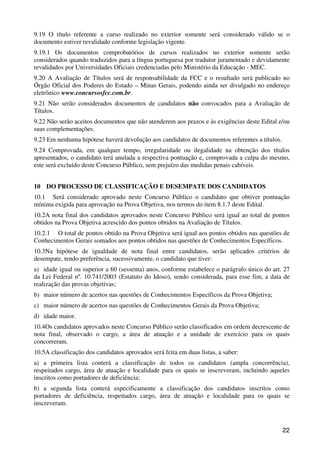 9.19 O título referente a curso realizado no exterior somente será considerado válido se o
documento estiver revalidado conforme legislação vigente.
9.19.1 Os documentos comprobatórios de cursos realizados no exterior somente serão
considerados quando traduzidos para a língua portuguesa por tradutor juramentado e devidamente
revalidados por Universidades Oficiais credenciadas pelo Ministério da Educação - MEC.
9.20 A Avaliação de Títulos será de responsabilidade da FCC e o resultado será publicado no
Órgão Oficial dos Poderes do Estado – Minas Gerais, podendo ainda ser divulgado no endereço
eletrônico www.concursosfcc.com.br.
9.21 Não serão considerados documentos de candidatos não convocados para a Avaliação de
Títulos.
9.22 Não serão aceitos documentos que não atenderem aos prazos e às exigências deste Edital e/ou
suas complementações.
9.23 Em nenhuma hipótese haverá devolução aos candidatos de documentos referentes a títulos.
9.24 Comprovada, em qualquer tempo, irregularidade ou ilegalidade na obtenção dos títulos
apresentados, o candidato terá anulada a respectiva pontuação e, comprovada a culpa do mesmo,
este será excluído deste Concurso Público, sem prejuízo das medidas penais cabíveis.


10 DO PROCESSO DE CLASSIFICAÇÃO E DESEMPATE DOS CANDIDATOS
10.1 Será considerado aprovado neste Concurso Público o candidato que obtiver pontuação
mínima exigida para aprovação na Prova Objetiva, nos termos do item 8.1.7 deste Edital.
10.2A nota final dos candidatos aprovados neste Concurso Público será igual ao total de pontos
obtidos na Prova Objetiva acrescido dos pontos obtidos na Avaliação de Títulos.
10.2.1 O total de pontos obtido na Prova Objetiva será igual aos pontos obtidos nas questões de
Conhecimentos Gerais somados aos pontos obtidos nas questões de Conhecimentos Específicos.
10.3Na hipótese de igualdade de nota final entre candidatos, serão aplicados critérios de
desempate, tendo preferência, sucessivamente, o candidato que tiver:
a) idade igual ou superior a 60 (sessenta) anos, conforme estabelece o parágrafo único do art. 27
da Lei Federal nº. 10.741/2003 (Estatuto do Idoso), sendo considerada, para esse fim, a data de
realização das provas objetivas;
b) maior número de acertos nas questões de Conhecimentos Específicos da Prova Objetiva;
c) maior número de acertos nas questões de Conhecimentos Gerais da Prova Objetiva;
d) idade maior.
10.4Os candidatos aprovados neste Concurso Público serão classificados em ordem decrescente de
nota final, observado o cargo, a área de atuação e a unidade de exercício para os quais
concorreram.
10.5A classificação dos candidatos aprovados será feita em duas listas, a saber:
a) a primeira lista conterá a classificação de todos os candidatos (ampla concorrência),
respeitados cargo, área de atuação e localidade para os quais se inscreveram, incluindo aqueles
inscritos como portadores de deficiência;
b) a segunda lista conterá especificamente a classificação dos candidatos inscritos como
portadores de deficiência, respeitados cargo, área de atuação e localidade para os quais se
inscreveram.



                                                                                               22
 